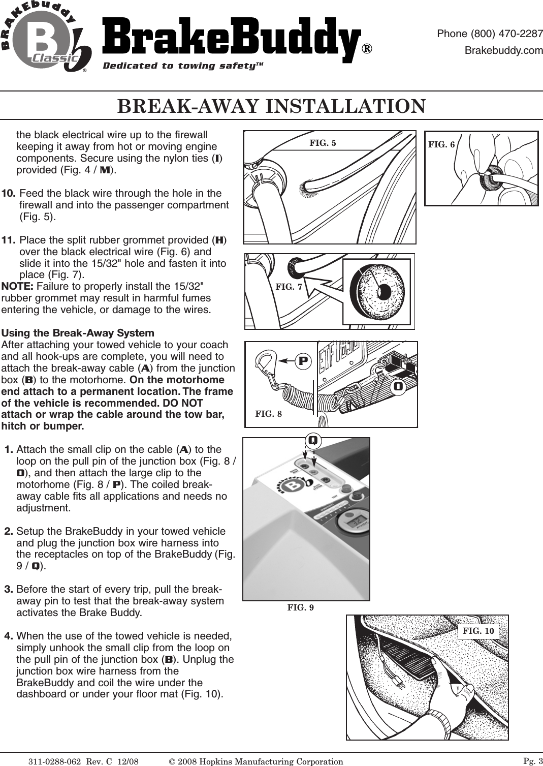 BREAK-AWAY INSTALLATIONDedicated to towing safetyTMPhone (800) 470-2287Brakebuddy.comthe black electrical wire up to the firewallkeeping it away from hot or moving enginecomponents. Secure using the nylon ties (I)provided (Fig. 4 / M).10. Feed the black wire through the hole in thefirewall and into the passenger compartment(Fig. 5).11. Place the split rubber grommet provided (H)over the black electrical wire (Fig. 6) andslide it into the 15/32" hole and fasten it intoplace (Fig. 7). NOTE: Failure to properly install the 15/32"rubber grommet may result in harmful fumesentering the vehicle, or damage to the wires.Using the Break-Away SystemAfter attaching your towed vehicle to your coachand all hook-ups are complete, you will need toattach the break-away cable (A) from the junctionbox (B)to the motorhome. On the motorhomeend attach to a permanent location. The frameof the vehicle is recommended. DO NOTattach or wrap the cable around the tow bar,hitch or bumper.1. Attach the small clip on the cable (A)to theloop on the pull pin of the junction box (Fig. 8 /O), and then attach the large clip to themotorhome (Fig. 8 / P). The coiled break-away cable fits all applications and needs noadjustment.2. Setup the BrakeBuddy in your towed vehicleand plug the junction box wire harness intothe receptacles on top of the BrakeBuddy (Fig.9 / Q). 3. Before the start of every trip, pull the break-away pin to test that the break-away systemactivates the Brake Buddy. 4. When the use of the towed vehicle is needed,simply unhook the small clip from the loop onthe pull pin of the junction box (B). Unplug thejunction box wire harness from theBrakeBuddy and coil the wire under thedashboard or under your floor mat (Fig. 10).FIG. 5 FIG. 6FIG. 7FIG. 8FIG. 9FIG. 10POQ311-0288-062  Rev. C  12/08 Pg. 3&copy; 2008 Hopkins Manufacturing Corporation
