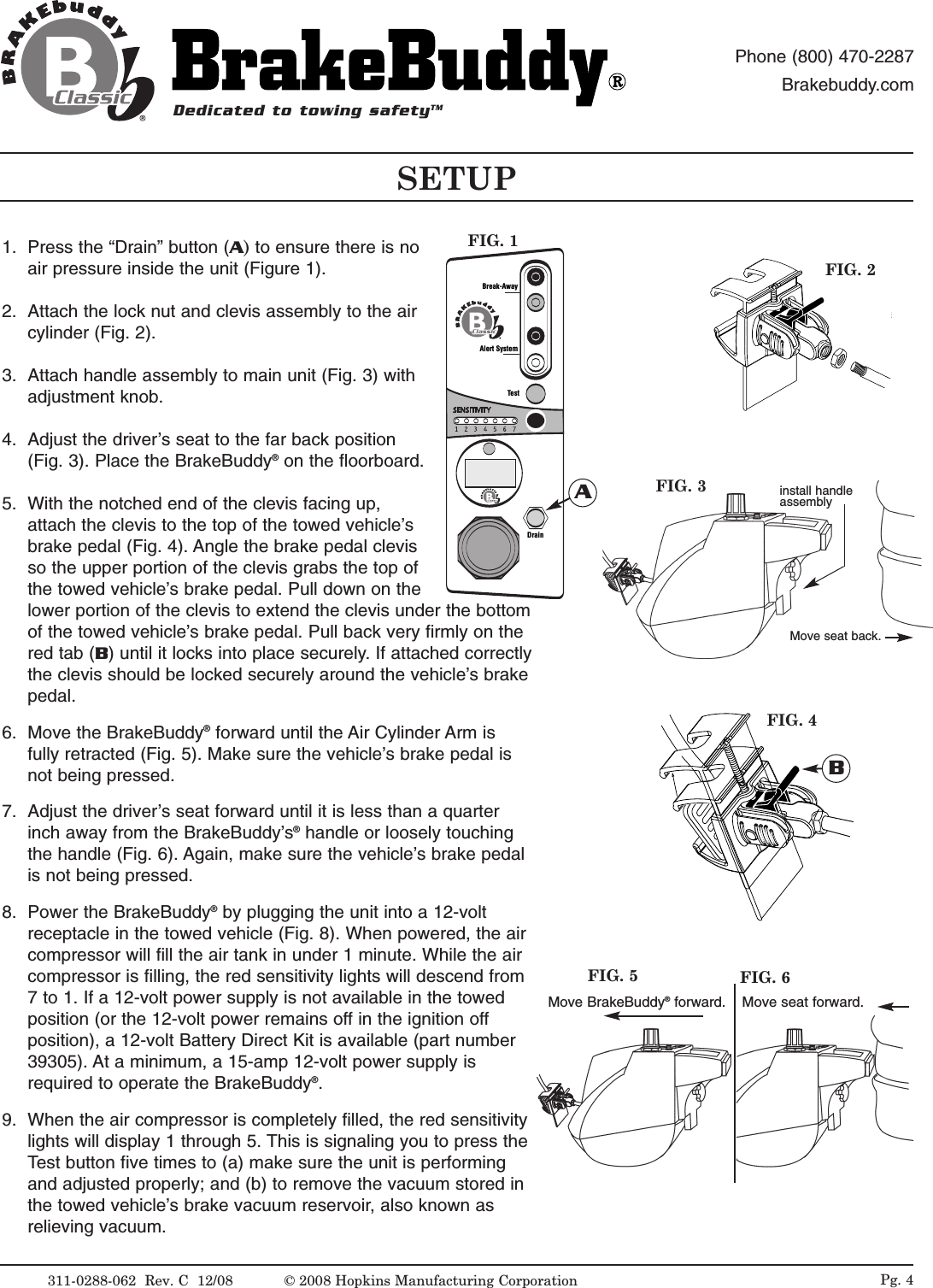 Pg. 4FIG. 3FIG. 2Move seat back.FIG. 4BMove BrakeBuddy&reg;forward. Move seat forward.FIG. 5 FIG. 6install handle assembly1. Press the &ldquo;Drain&rdquo; button (A)to ensure there is noair pressure inside the unit (Figure 1).2. Attach the lock nut and clevis assembly to the aircylinder (Fig. 2).3. Attach handle assembly to main unit (Fig. 3) withadjustment knob.4. Adjust the driver&rsquo;s seat to the far back position(Fig. 3). Place the BrakeBuddy&reg;on the floorboard. 5. With the notched end of the clevis facing up,attach the clevis to the top of the towed vehicle&rsquo;sbrake pedal (Fig. 4). Angle the brake pedal clevisso the upper portion of the clevis grabs the top ofthe towed vehicle&rsquo;s brake pedal. Pull down on thelower portion of the clevis to extend the clevis under the bottomof the towed vehicle&rsquo;s brake pedal. Pull back very firmly on thered tab (B) until it locks into place securely. If attached correctlythe clevis should be locked securely around the vehicle&rsquo;s brakepedal.6. Move the BrakeBuddy&reg;forward until the Air Cylinder Arm isfully retracted (Fig. 5). Make sure the vehicle&rsquo;s brake pedal isnot being pressed.7. Adjust the driver&rsquo;s seat forward until it is less than a quarterinch away from the BrakeBuddy&rsquo;s&reg;handle or loosely touchingthe handle (Fig. 6). Again, make sure the vehicle&rsquo;s brake pedalis not being pressed.8. Power the BrakeBuddy&reg;by plugging the unit into a 12-voltreceptacle in the towed vehicle (Fig. 8). When powered, the aircompressor will fill the air tank in under 1 minute. While the aircompressor is filling, the red sensitivity lights will descend from7 to 1. If a 12-volt power supply is not available in the towedposition (or the 12-volt power remains off in the ignition offposition), a 12-volt Battery Direct Kit is available (part number39305). At a minimum, a 15-amp 12-volt power supply isrequired to operate the BrakeBuddy&reg;. 9. When the air compressor is completely filled, the red sensitivitylights will display 1 through 5. This is signaling you to press theTest button five times to (a) make sure the unit is performingand adjusted properly; and (b) to remove the vacuum stored inthe towed vehicle&rsquo;s brake vacuum reservoir, also known asrelieving vacuum.SETUPDedicated to towing safetyTMPhone (800) 470-2287Brakebuddy.com311-0288-062  Rev. C  12/08Alert SystemTestDrainBreak-AwayAFIG. 1&copy; 2008 Hopkins Manufacturing Corporation