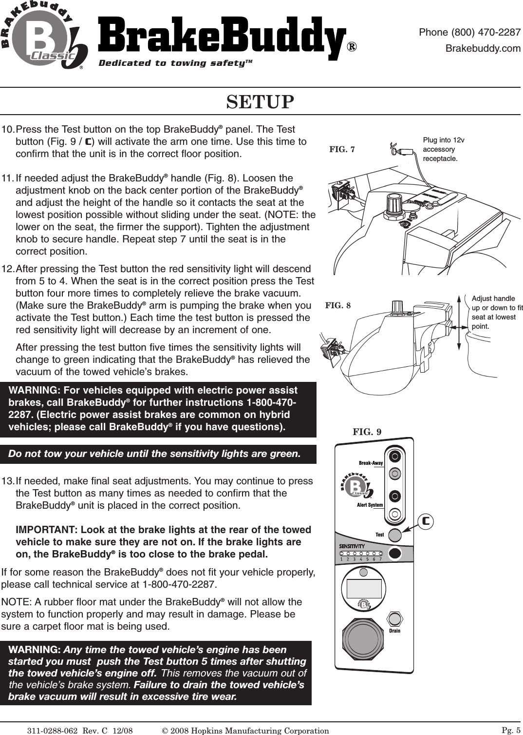 311-0288-062  Rev. C  12/08 Pg. 510.Press the Test button on the top BrakeBuddy&reg;panel. The Testbutton (Fig. 9 / C) will activate the arm one time. Use this time toconfirm that the unit is in the correct floor position. 11. If needed adjust the BrakeBuddy&reg;handle (Fig. 8). Loosen theadjustment knob on the back center portion of the BrakeBuddy&reg;and adjust the height of the handle so it contacts the seat at thelowest position possible without sliding under the seat. (NOTE: thelower on the seat, the firmer the support). Tighten the adjustmentknob to secure handle. Repeat step 7 until the seat is in thecorrect position. 12.After pressing the Test button the red sensitivity light will descendfrom 5 to 4. When the seat is in the correct position press the Testbutton four more times to completely relieve the brake vacuum.(Make sure the BrakeBuddy&reg;arm is pumping the brake when youactivate the Test button.) Each time the test button is pressed thered sensitivity light will decrease by an increment of one. After pressing the test button five times the sensitivity lights willchange to green indicating that the BrakeBuddy&reg;has relieved thevacuum of the towed vehicle&rsquo;s brakes. 13.If needed, make final seat adjustments. You may continue to pressthe Test button as many times as needed to confirm that theBrakeBuddy&reg;unit is placed in the correct position. IMPORTANT:Look at the brake lights at the rear of the towedvehicle to make sure they are not on. If the brake lights areon, the BrakeBuddy&reg;is too close to the brake pedal.If for some reason the BrakeBuddy&reg;does not fit your vehicle properly,please call technical service at 1-800-470-2287.NOTE: A rubber floor mat under the BrakeBuddy&reg;will not allow thesystem to function properly and may result in damage. Please besure a carpet floor mat is being used.WARNING: Any time the towed vehicle&rsquo;s engine has beenstarted you must  push the Test button 5 times after shuttingthe towed vehicle&rsquo;s engine off. This removes the vacuum out ofthe vehicle&rsquo;s brake system. Failure to drain the towed vehicle&rsquo;sbrake vacuum will result in excessive tire wear.FIG. 8 Adjust handleup or down to fitseat at lowestpoint.Alert SystemTestDrainBreak-AwayCFIG. 9FIG. 7Plug into 12vaccessoryreceptacle.SETUPDedicated to towing safetyTMPhone (800) 470-2287Brakebuddy.comDo not tow your vehicle until the sensitivity lights are green.WARNING: For vehicles equipped with electric power assistbrakes, call BrakeBuddy&reg;for further instructions 1-800-470-2287. (Electric power assist brakes are common on hybridvehicles; please call BrakeBuddy&reg;if you have questions).&copy; 2008 Hopkins Manufacturing Corporation
