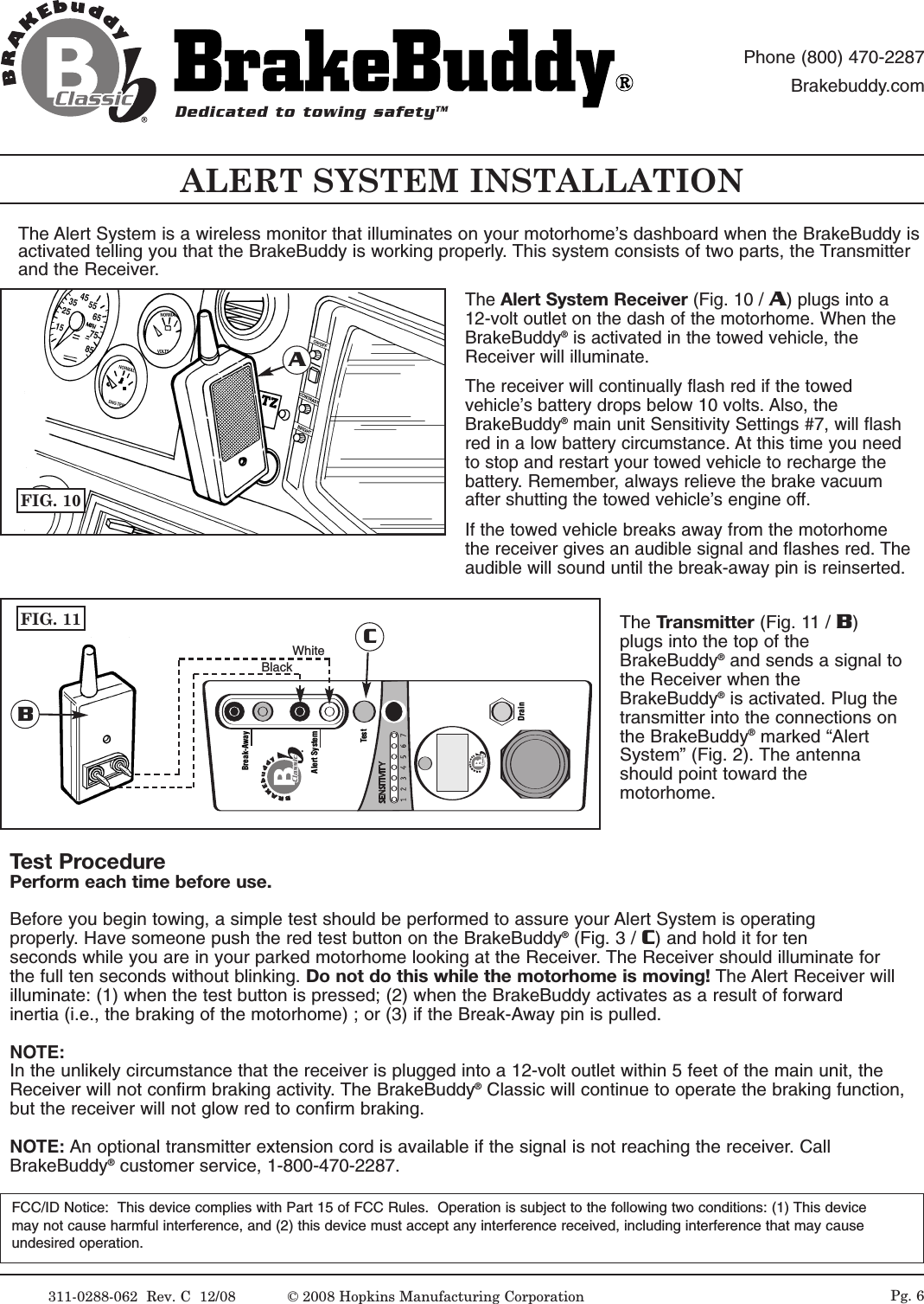311-0288-062  Rev. C  12/08 Pg. 6ALERT SYSTEM INSTALLATIONThe Alert System is a wireless monitor that illuminates on your motorhome&rsquo;s dashboard when the BrakeBuddy isactivated telling you that the BrakeBuddy is working properly. This system consists of two parts, the Transmitterand the Receiver.The Alert System Receiver (Fig. 10 / A) plugs into a12-volt outlet on the dash of the motorhome. When theBrakeBuddy&reg;is activated in the towed vehicle, theReceiver will illuminate. The receiver will continually flash red if the towedvehicle&rsquo;s battery drops below 10 volts. Also, theBrakeBuddy&reg;main unit Sensitivity Settings #7, will flashred in a low battery circumstance. At this time you needto stop and restart your towed vehicle to recharge thebattery. Remember, always relieve the brake vacuumafter shutting the towed vehicle&rsquo;s engine off.  If the towed vehicle breaks away from the motorhomethe receiver gives an audible signal and flashes red. Theaudible will sound until the break-away pin is reinserted. The Transmitter (Fig. 11 / B)plugs into the top of theBrakeBuddy&reg;and sends a signal tothe Receiver when theBrakeBuddy&reg;is activated. Plug thetransmitter into the connections onthe BrakeBuddy&reg;marked &ldquo;AlertSystem&rdquo; (Fig. 2). The antennashould point toward themotorhome.FCC/ID Notice:  This device complies with Part 15 of FCC Rules.  Operation is subject to the following two conditions: (1) This devicemay not cause harmful interference, and (2) this device must accept any interference received, including interference that may cause undesired operation.FIG. 10ATest ProcedurePerform each time before use.Before you begin towing, a simple test should be performed to assure your Alert System is operating properly. Have someone push the red test button on the BrakeBuddy&reg;(Fig. 3 / C) and hold it for ten seconds while you are in your parked motorhome looking at the Receiver. The Receiver should illuminate for the full ten seconds without blinking. Do not do this while the motorhome is moving! The Alert Receiver will illuminate: (1) when the test button is pressed; (2) when the BrakeBuddy activates as a result of forward inertia (i.e., the braking of the motorhome) ; or (3) if the Break-Away pin is pulled. NOTE:In the unlikely circumstance that the receiver is plugged into a 12-volt outlet within 5 feet of the main unit, theReceiver will not confirm braking activity. The BrakeBuddy&reg;Classic will continue to operate the braking function,but the receiver will not glow red to confirm braking. NOTE: An optional transmitter extension cord is available if the signal is not reaching the receiver. CallBrakeBuddy&reg;customer service, 1-800-470-2287.Alert SystemTestDrainBreak-AwayFIG. 11BCWhiteBlackDedicated to towing safetyTMPhone (800) 470-2287Brakebuddy.com&copy; 2008 Hopkins Manufacturing Corporation