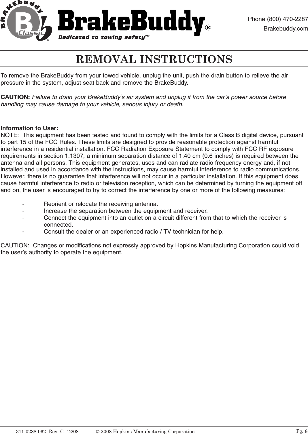 REMOVAL INSTRUCTIONSInformation to User:NOTE:  This equipment has been tested and found to comply with the limits for a Class B digital device, pursuantto part 15 of the FCC Rules. These limits are designed to provide reasonable protection against harmfulinterference in a residential installation. FCC Radiation Exposure Statement to comply with FCC RF exposurerequirements in section 1.1307, a minimum separation distance of 1.40 cm (0.6 inches) is required between theantenna and all persons. This equipment generates, uses and can radiate radio frequency energy and, if notinstalled and used in accordance with the instructions, may cause harmful interference to radio communications.However, there is no guarantee that interference will not occur in a particular installation. If this equipment doescause harmful interference to radio or television reception, which can be determined by turning the equipment offand on, the user is encouraged to try to correct the interference by one or more of the following measures:- Reorient or relocate the receiving antenna.-Increase the separation between the equipment and receiver.-Connect the equipment into an outlet on a circuit different from that to which the receiver is connected.- Consult the dealer or an experienced radio / TV technician for help.CAUTION:  Changes or modifications not expressly approved by Hopkins Manufacturing Corporation could voidthe user&rsquo;s authority to operate the equipment.To remove the BrakeBuddy from your towed vehicle, unplug the unit, push the drain button to relieve the airpressure in the system, adjust seat back and remove the BrakeBuddy.CAUTION: Failure to drain your BrakeBuddy&rsquo;s air system and unplug it from the car&rsquo;s power source beforehandling may cause damage to your vehicle, serious injury or death.311-0288-062  Rev. C  12/08 &copy; 2008 Hopkins Manufacturing Corporation Pg. 8Dedicated to towing safetyTMPhone (800) 470-2287Brakebuddy.com 