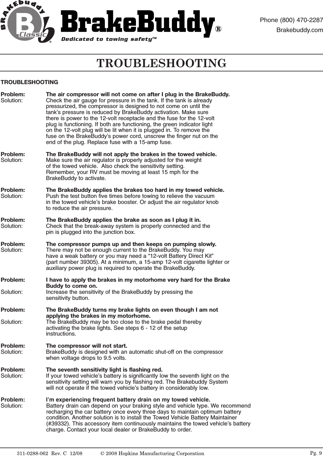 TROUBLESHOOTINGProblem:  The air compressor will not come on after I plug in the BrakeBuddy.Solution:  Check the air gauge for pressure in the tank. If the tank is already pressurized, the compressor is designed to not come on until the tank&rsquo;s pressure is reduced by BrakeBuddy activation. Make sure there is power to the 12-volt receptacle and the fuse for the 12-volt plug is functioning. If both are functioning, the green indicator light on the 12-volt plug will be lit when it is plugged in. To remove the fuse on the BrakeBuddy&rsquo;s power cord, unscrew the finger nut on the end of the plug. Replace fuse with a 15-amp fuse.Problem: The BrakeBuddy will not apply the brakes in the towed vehicle.Solution:  Make sure the air regulator is properly adjusted for the weight of the towed vehicle.  Also check the sensitivity setting. Remember, your RV must be moving at least 15 mph for the BrakeBuddy to activate.Problem: The BrakeBuddy applies the brakes too hard in my towed vehicle.Solution:  Push the test button five times before towing to relieve the vacuum in the towed vehicle&rsquo;s brake booster. Or adjust the air regulator knob to reduce the air pressure.Problem: The BrakeBuddy applies the brake as soon as I plug it in.Solution:  Check that the break-away system is properly connected and the pin is plugged into the junction box. Problem: The compressor pumps up and then keeps on pumping slowly.Solution:  There may not be enough current to the BrakeBuddy. You may have a weak battery or you may need a &ldquo;12-volt Battery Direct Kit&rdquo;(part number 39305). At a minimum, a 15-amp 12-volt cigarette lighter or auxiliary power plug is required to operate the BrakeBuddy.Problem: I have to apply the brakes in my motorhome very hard for the Brake Buddy to come on.Solution:  Increase the sensitivity of the BrakeBuddy by pressing the sensitivity button.Problem: The BrakeBuddy turns my brake lights on even though I am not applying the brakes in my motorhome.Solution:  The BrakeBuddy may be too close to the brake pedal thereby activating the brake lights. See steps 6 - 12 of the setup instructions. Problem: The compressor will not start.Solution:  BrakeBuddy is designed with an automatic shut-off on the compressor when voltage drops to 9.5 volts.Problem: The seventh sensitivity light is flashing red.Solution:  If your towed vehicle&rsquo;s battery is significantly low the seventh light on the sensitivity setting will warn you by flashing red. The Brakebuddy Systemwill not operate if the towed vehicle&rsquo;s battery in considerably low.Problem: I&rsquo;m experiencing frequent battery drain on my towed vehicle.Solution:  Battery drain can depend on your braking style and vehicle type. We recommendrecharging the car battery once every three days to maintain optimum batterycondition. Another solution is to install the Towed Vehicle Battery Maintainer(#39332). This accessory item continuously maintains the towed vehicle&rsquo;s batterycharge. Contact your local dealer or BrakeBuddy to order.TROUBLESHOOTING311-0288-062  Rev. C  12/08Dedicated to towing safetyTMPhone (800) 470-2287Brakebuddy.com&copy; 2008 Hopkins Manufacturing Corporation Pg. 9
