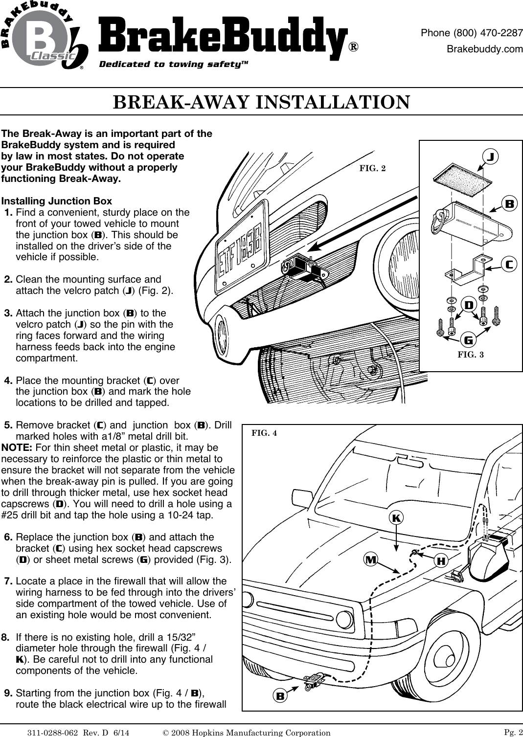 The Break-Away is an important part of the BrakeBuddy system and is required by law in most states. Do not operate your BrakeBuddy without a properly functioning Break-Away. Installing Junction Box 1. Find a convenient, sturdy place on the front of your towed vehicle to mount the junction box (B). This should be installed on the driver&rsquo;s side of the vehicle if possible.  2. Clean the mounting surface and attach the velcro patch (J) (Fig. 2). 3. Attach the junction box (B) to the velcro patch (J) so the pin with the ring faces forward and the wiring harness feeds back into the engine compartment.  4. Place the mounting bracket (C) over the junction box (B) and mark the hole locations to be drilled and tapped. 5. Remove bracket (C) and  junction  box (B). Drill marked holes with a1/8&rdquo; metal drill bit. NOTE: For thin sheet metal or plastic, it may be necessary to reinforce the plastic or thin metal to ensure the bracket will not separate from the vehicle when the break-away pin is pulled. If you are going to drill through thicker metal, use hex socket head capscrews (D). You will need to drill a hole using a #25 drill bit and tap the hole using a 10-24 tap.  6. Replace the junction box (B) and attach the bracket (C) using hex socket head capscrews (D) or sheet metal screws (G) provided (Fig. 3). 7. Locate a place in the firewall that will allow the wiring harness to be fed through into the drivers&rsquo; side compartment of the towed vehicle. Use of an existing hole would be most convenient.  8.  If there is no existing hole, drill a 15/32&rdquo; diameter hole through the firewall (Fig. 4 / K). Be careful not to drill into any functional components of the vehicle. 9. Starting from the junction box (Fig. 4 / B), route the black electrical wire up to the firewall FIG. 2FIG. 3BCDGJKMHBBREAK-AWAY INSTALLATIONFIG. 4Dedicated to towing safetyTMPhone (800) 470-2287Brakebuddy.comPg. 2311-0288-062  Rev. D  6/14 &copy; 2008 Hopkins Manufacturing Corporation