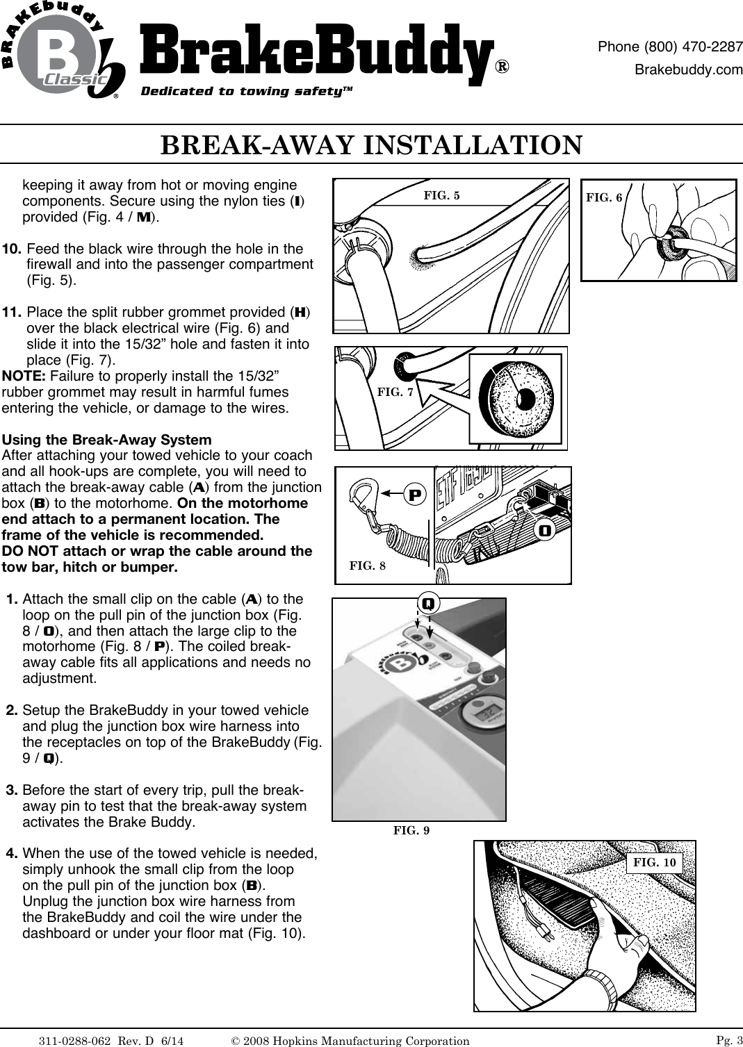 BREAK-AWAY INSTALLATIONDedicated to towing safetyTMPhone (800) 470-2287Brakebuddy.comkeeping it away from hot or moving engine components. Secure using the nylon ties (I) provided (Fig. 4 / M). 10. Feed the black wire through the hole in the firewall and into the passenger compartment (Fig. 5).11. Place the split rubber grommet provided (H) over the black electrical wire (Fig. 6) and slide it into the 15/32&rdquo; hole and fasten it into place (Fig. 7). NOTE: Failure to properly install the 15/32&rdquo; rubber grommet may result in harmful fumes entering the vehicle, or damage to the wires.Using the Break-Away SystemAfter attaching your towed vehicle to your coach and all hook-ups are complete, you will need to attach the break-away cable (A) from the junction box (B) to the motorhome. On the motorhome end attach to a permanent location. The frame of the vehicle is recommended. DO NOT attach or wrap the cable around the tow bar, hitch or bumper. 1. Attach the small clip on the cable (A) to the loop on the pull pin of the junction box (Fig. 8 / O), and then attach the large clip to the motorhome (Fig. 8 / P). The coiled break-away cable fits all applications and needs no adjustment. 2. Setup the BrakeBuddy in your towed vehicle and plug the junction box wire harness into the receptacles on top of the BrakeBuddy (Fig. 9 / Q).   3. Before the start of every trip, pull the break-away pin to test that the break-away system activates the Brake Buddy.  4. When the use of the towed vehicle is needed, simply unhook the small clip from the loop on the pull pin of the junction box (B). Unplug the junction box wire harness from the BrakeBuddy and coil the wire under the dashboard or under your floor mat (Fig. 10).FIG. 5 FIG. 6FIG. 7FIG. 9FIG. 10FIG. 8POQPg. 3311-0288-062  Rev. D  6/14 &copy; 2008 Hopkins Manufacturing Corporation
