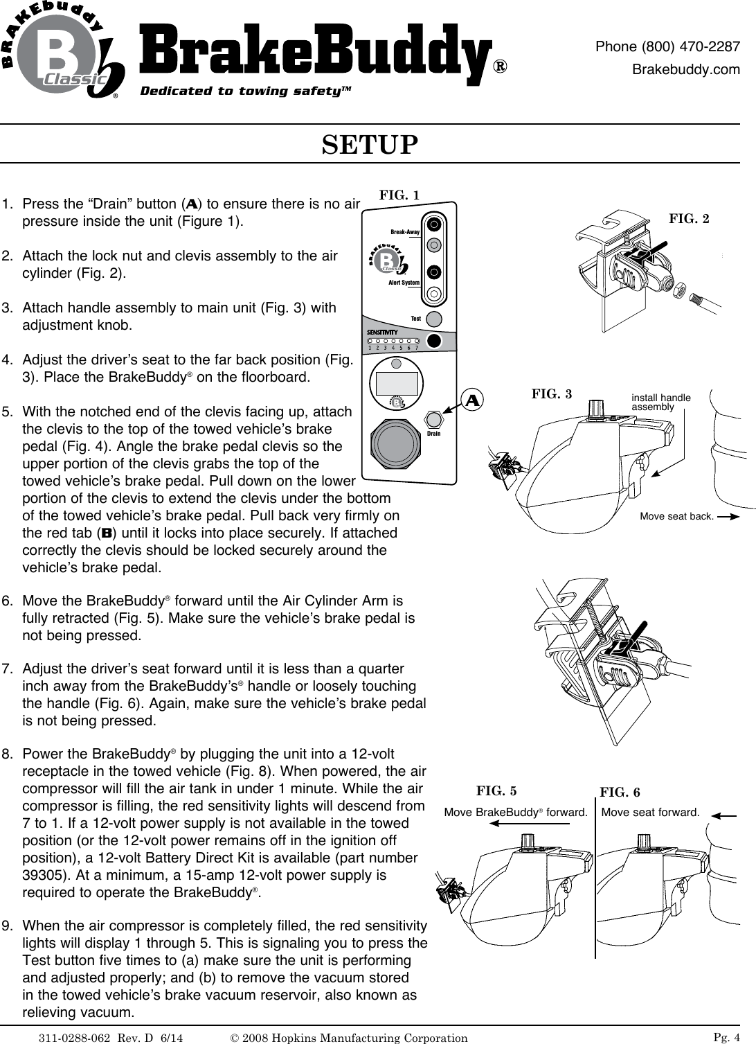 Pg. 4FIG. 2Move BrakeBuddy&reg; forward. Move seat forward.FIG. 5 FIG. 61.  Press the &ldquo;Drain&rdquo; button (A) to ensure there is no air pressure inside the unit (Figure 1).2.  Attach the lock nut and clevis assembly to the air cylinder (Fig. 2).3.  Attach handle assembly to main unit (Fig. 3) with adjustment knob.4.  Adjust the driver&rsquo;s seat to the far back position (Fig. 3). Place the BrakeBuddy&reg; on the floorboard. 5.  With the notched end of the clevis facing up, attach the clevis to the top of the towed vehicle&rsquo;s brake pedal (Fig. 4). Angle the brake pedal clevis so the upper portion of the clevis grabs the top of the towed vehicle&rsquo;s brake pedal. Pull down on the lower portion of the clevis to extend the clevis under the bottom of the towed vehicle&rsquo;s brake pedal. Pull back very firmly on the red tab (B) until it locks into place securely. If attached correctly the clevis should be locked securely around the vehicle&rsquo;s brake pedal.6.  Move the BrakeBuddy&reg; forward until the Air Cylinder Arm is fully retracted (Fig. 5). Make sure the vehicle&rsquo;s brake pedal is not being pressed. 7.  Adjust the driver&rsquo;s seat forward until it is less than a quarter inch away from the BrakeBuddy&rsquo;s&reg; handle or loosely touching the handle (Fig. 6). Again, make sure the vehicle&rsquo;s brake pedal is not being pressed.8.  Power the BrakeBuddy&reg; by plugging the unit into a 12-volt receptacle in the towed vehicle (Fig. 8). When powered, the air compressor will fill the air tank in under 1 minute. While the air compressor is filling, the red sensitivity lights will descend from 7 to 1. If a 12-volt power supply is not available in the towed position (or the 12-volt power remains off in the ignition off position), a 12-volt Battery Direct Kit is available (part number 39305). At a minimum, a 15-amp 12-volt power supply is required to operate the BrakeBuddy&reg;. 9.  When the air compressor is completely filled, the red sensitivity lights will display 1 through 5. This is signaling you to press the Test button five times to (a) make sure the unit is performing and adjusted properly; and (b) to remove the vacuum stored in the towed vehicle&rsquo;s brake vacuum reservoir, also known as relieving vacuum.SETUPDedicated to towing safetyTMPhone (800) 470-2287Brakebuddy.comAlert SystemTestDrainBreak-AwayAFIG. 1FIG. 3Move seat back.install handle assembly311-0288-062  Rev. D  6/14 &copy; 2008 Hopkins Manufacturing Corporation