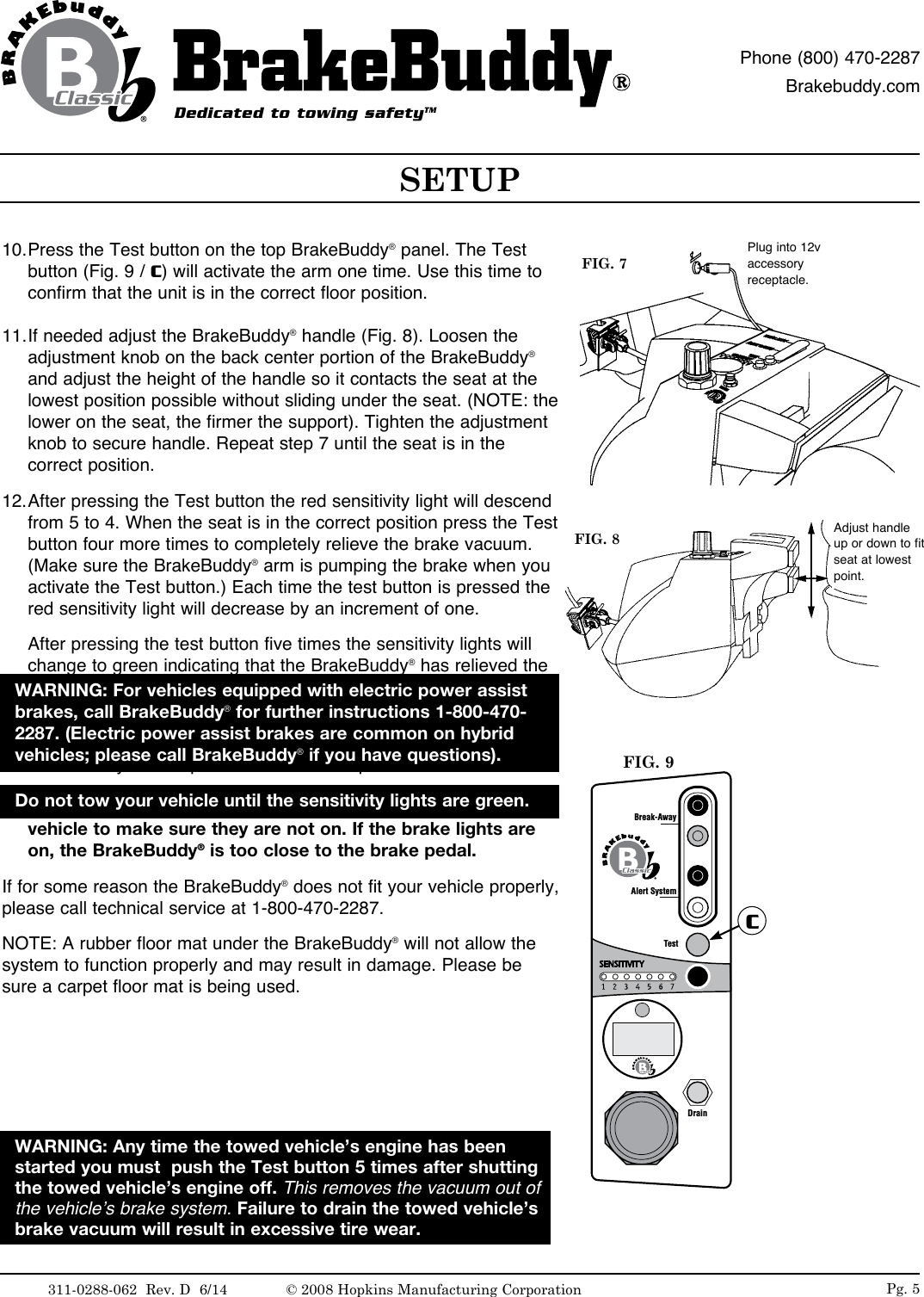 Pg. 510. Press the Test button on the top BrakeBuddy&reg; panel. The Test button (Fig. 9 / C) will activate the arm one time. Use this time to confirm that the unit is in the correct floor position. 11. If needed adjust the BrakeBuddy&reg; handle (Fig. 8). Loosen the adjustment knob on the back center portion of the BrakeBuddy&reg; and adjust the height of the handle so it contacts the seat at the lowest position possible without sliding under the seat. (NOTE: the lower on the seat, the firmer the support). Tighten the adjustment knob to secure handle. Repeat step 7 until the seat is in the correct position. 12. After pressing the Test button the red sensitivity light will descend from 5 to 4. When the seat is in the correct position press the Test button four more times to completely relieve the brake vacuum. (Make sure the BrakeBuddy&reg; arm is pumping the brake when you activate the Test button.) Each time the test button is pressed the red sensitivity light will decrease by an increment of one. After pressing the test button five times the sensitivity lights will change to green indicating that the BrakeBuddy&reg; has relieved the vacuum of the towed vehicle&rsquo;s brakes. 13. If needed, make final seat adjustments. You may continue to press the Test button as many times as needed to confirm that the BrakeBuddy&reg; unit is placed in the correct position.   IMPORTANT: Look at the brake lights at the rear of the towed vehicle to make sure they are not on. If the brake lights are on, the BrakeBuddy&reg; is too close to the brake pedal.If for some reason the BrakeBuddy&reg; does not fit your vehicle properly, please call technical service at 1-800-470-2287.NOTE: A rubber floor mat under the BrakeBuddy&reg; will not allow the system to function properly and may result in damage. Please be sure a carpet floor mat is being used.WARNING: Any time the towed vehicle&rsquo;s engine has been started you must  push the Test button 5 times after shutting the towed vehicle&rsquo;s engine off. This removes the vacuum out of the vehicle&rsquo;s brake system. Failure to drain the towed vehicle&rsquo;s brake vacuum will result in excessive tire wear.FIG. 8 Adjust handle up or down to fit seat at lowest point.Alert SystemTestDrainBreak-AwayCFIG. 9FIG. 7Plug into 12v accessory receptacle.SETUPDedicated to towing safetyTMPhone (800) 470-2287Brakebuddy.comDo not tow your vehicle until the sensitivity lights are green.WARNING: For vehicles equipped with electric power assist brakes, call BrakeBuddy&reg; for further instructions 1-800-470-2287. (Electric power assist brakes are common on hybrid vehicles; please call BrakeBuddy&reg; if you have questions).311-0288-062  Rev. D  6/14 &copy; 2008 Hopkins Manufacturing Corporation