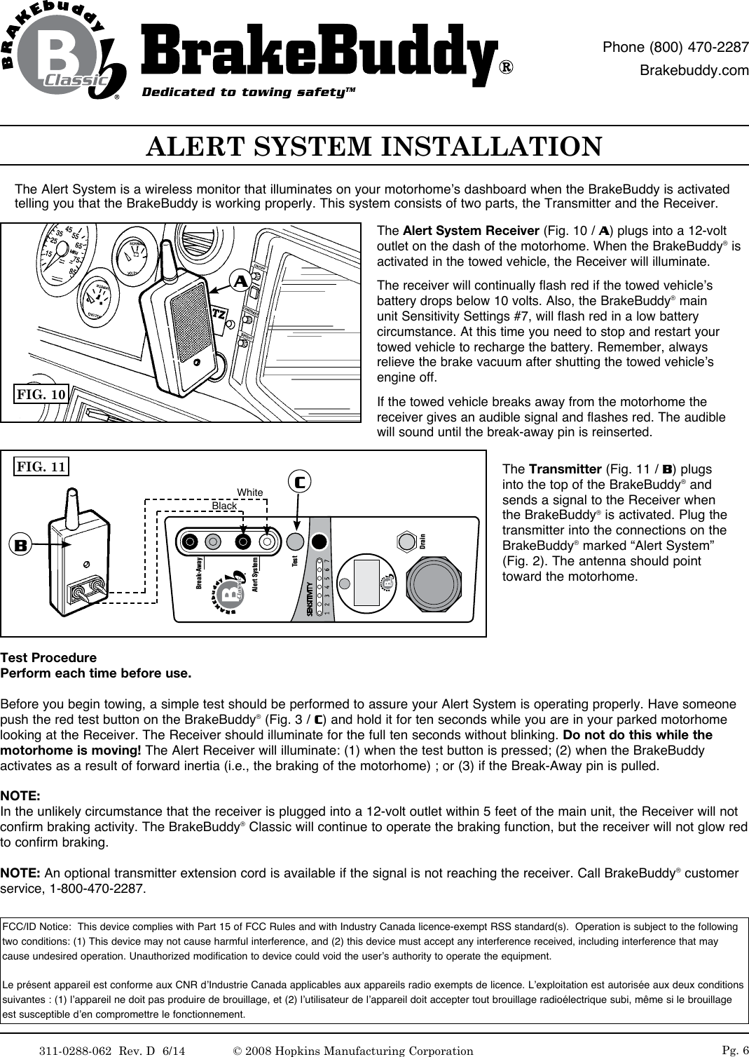 311-0288-062  Rev. D  6/14 Pg. 6ALERT SYSTEM INSTALLATIONThe Alert System is a wireless monitor that illuminates on your motorhome&rsquo;s dashboard when the BrakeBuddy is activated telling you that the BrakeBuddy is working properly. This system consists of two parts, the Transmitter and the Receiver.The Alert System Receiver (Fig. 10 / A) plugs into a 12-volt outlet on the dash of the motorhome. When the BrakeBuddy&reg; is activated in the towed vehicle, the Receiver will illuminate. The receiver will continually flash red if the towed vehicle&rsquo;s battery drops below 10 volts. Also, the BrakeBuddy&reg; main unit Sensitivity Settings #7, will flash red in a low battery circumstance. At this time you need to stop and restart your towed vehicle to recharge the battery. Remember, always relieve the brake vacuum after shutting the towed vehicle&rsquo;s engine off.  If the towed vehicle breaks away from the motorhome the receiver gives an audible signal and flashes red. The audible will sound until the break-away pin is reinserted. The Transmitter (Fig. 11 / B) plugs into the top of the BrakeBuddy&reg; and sends a signal to the Receiver when the BrakeBuddy&reg; is activated. Plug the transmitter into the connections on the BrakeBuddy&reg; marked &ldquo;Alert System&rdquo; (Fig. 2). The antenna should point toward the motorhome.FCC/ID Notice:  This device complies with Part 15 of FCC Rules and with Industry Canada licence-exempt RSS standard(s).  Operation is subject to the following two conditions: (1) This device may not cause harmful interference, and (2) this device must accept any interference received, including interference that may cause undesired operation. Unauthorized modification to device could void the user&rsquo;s authority to operate the equipment.Le pr&eacute;sent appareil est conforme aux CNR d&rsquo;Industrie Canada applicables aux appareils radio exempts de licence. L&rsquo;exploitation est autoris&eacute;e aux deux conditions suivantes : (1) l&rsquo;appareil ne doit pas produire de brouillage, et (2) l&rsquo;utilisateur de l&rsquo;appareil doit accepter tout brouillage radio&eacute;lectrique subi, m&ecirc;me si le brouillage est susceptible d&rsquo;en compromettre le fonctionnement.FIG. 10ATest Procedure Perform each time before use.Before you begin towing, a simple test should be performed to assure your Alert System is operating properly. Have someone push the red test button on the BrakeBuddy&reg; (Fig. 3 / C) and hold it for ten seconds while you are in your parked motorhome looking at the Receiver. The Receiver should illuminate for the full ten seconds without blinking. Do not do this while the motorhome is moving! The Alert Receiver will illuminate: (1) when the test button is pressed; (2) when the BrakeBuddy activates as a result of forward inertia (i.e., the braking of the motorhome) ; or (3) if the Break-Away pin is pulled. NOTE: In the unlikely circumstance that the receiver is plugged into a 12-volt outlet within 5 feet of the main unit, the Receiver will not confirm braking activity. The BrakeBuddy&reg; Classic will continue to operate the braking function, but the receiver will not glow red to confirm braking. NOTE: An optional transmitter extension cord is available if the signal is not reaching the receiver. Call BrakeBuddy&reg; customer service, 1-800-470-2287.Alert SystemTestDrainBreak-AwayFIG. 11BCWhiteBlackDedicated to towing safetyTMPhone (800) 470-2287Brakebuddy.com&copy; 2008 Hopkins Manufacturing Corporation