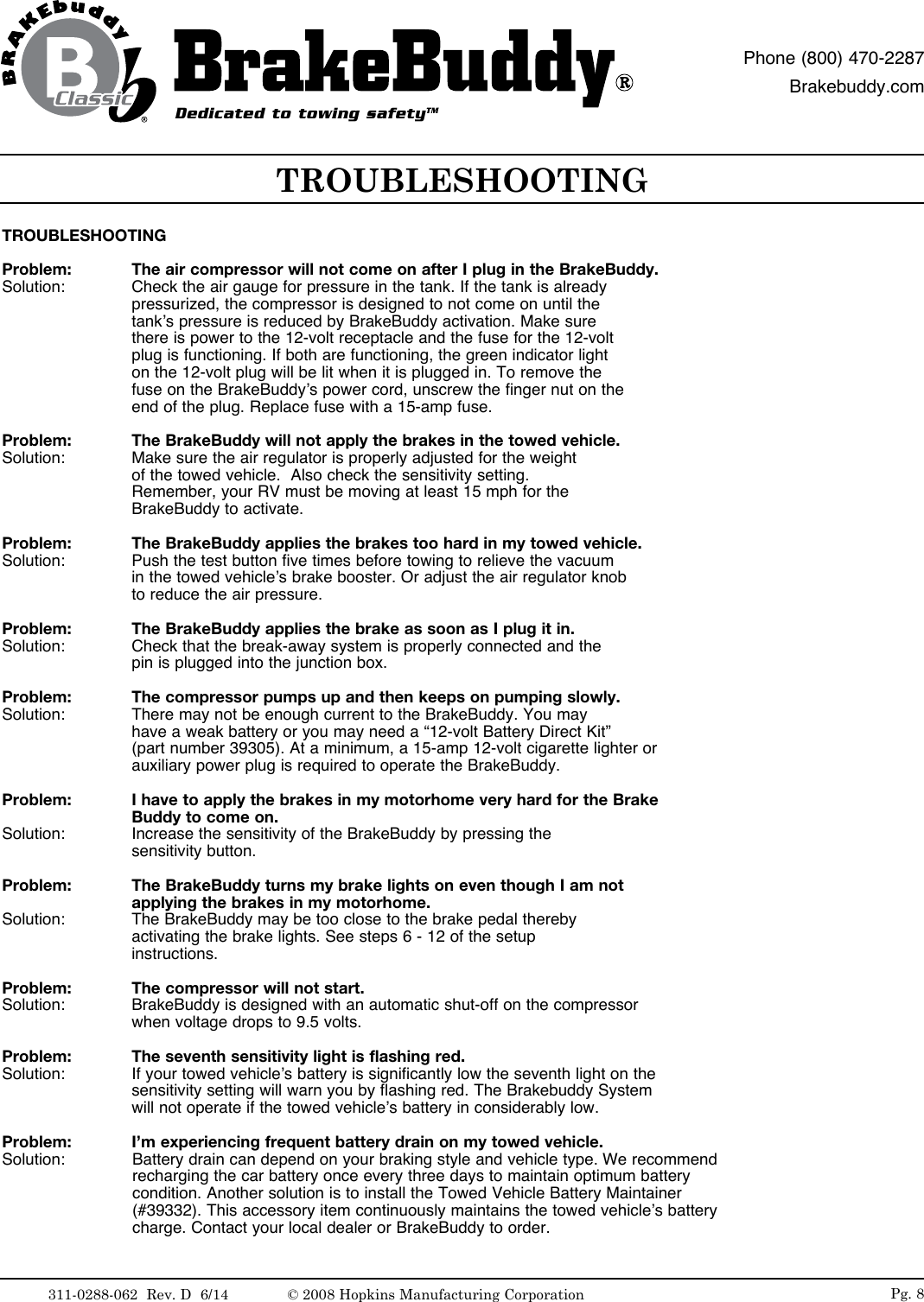 TROUBLESHOOTINGProblem:  The air compressor will not come on after I plug in the BrakeBuddy. Solution:   Check the air gauge for pressure in the tank. If the tank is already            pressurized, the compressor is designed to not come on until the            tank&rsquo;s pressure is reduced by BrakeBuddy activation. Make sure            there is power to the 12-volt receptacle and the fuse for the 12-volt            plug is functioning. If both are functioning, the green indicator light            on the 12-volt plug will be lit when it is plugged in. To remove the            fuse on the BrakeBuddy&rsquo;s power cord, unscrew the finger nut on the            end of the plug. Replace fuse with a 15-amp fuse.Problem:   The BrakeBuddy will not apply the brakes in the towed vehicle.Solution:   Make sure the air regulator is properly adjusted for the weight       of the towed vehicle.  Also check the sensitivity setting.       Remember, your RV must be moving at least 15 mph for the              BrakeBuddy to activate.Problem:   The BrakeBuddy applies the brakes too hard in my towed vehicle.Solution:   Push the test button five times before towing to relieve the vacuum       in the towed vehicle&rsquo;s brake booster. Or adjust the air regulator knob       to reduce the air pressure.Problem:   The BrakeBuddy applies the brake as soon as I plug it in.Solution:   Check that the break-away system is properly connected and the            pin is plugged into the junction box. Problem:   The compressor pumps up and then keeps on pumping slowly.Solution:   There may not be enough current to the BrakeBuddy. You may            have a weak battery or you may need a &ldquo;12-volt Battery Direct Kit&rdquo;      (part number 39305). At a minimum, a 15-amp 12-volt cigarette lighter or          auxiliary power plug is required to operate the BrakeBuddy.Problem:   I have to apply the brakes in my motorhome very hard for the Brake          Buddy to come on.Solution:   Increase the sensitivity of the BrakeBuddy by pressing the       sensitivity button.Problem:   The BrakeBuddy turns my brake lights on even though I am not            applying the brakes in my motorhome.Solution:   The BrakeBuddy may be too close to the brake pedal thereby       activating the brake lights. See steps 6 - 12 of the setup      instructions. Problem:   The compressor will not start.Solution:   BrakeBuddy is designed with an automatic shut-off on the compressor          when voltage drops to 9.5 volts.Problem:   The seventh sensitivity light is flashing red.Solution:   If your towed vehicle&rsquo;s battery is significantly low the seventh light on the          sensitivity setting will warn you by flashing red. The Brakebuddy System         will not operate if the towed vehicle&rsquo;s battery in considerably low.Problem:   I&rsquo;m experiencing frequent battery drain on my towed vehicle.Solution:   Battery drain can depend on your braking style and vehicle type. We recommend recharging the car battery once every three days to maintain optimum battery condition. Another solution is to install the Towed Vehicle Battery Maintainer (#39332). This accessory item continuously maintains the towed vehicle&rsquo;s battery charge. Contact your local dealer or BrakeBuddy to order.TROUBLESHOOTINGPg. 8Dedicated to towing safetyTMPhone (800) 470-2287Brakebuddy.com311-0288-062  Rev. D  6/14 &copy; 2008 Hopkins Manufacturing Corporation