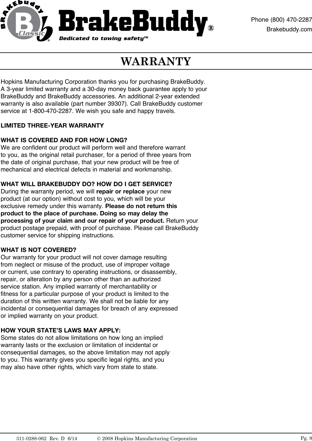 Hopkins Manufacturing Corporation thanks you for purchasing BrakeBuddy. A 3-year limited warranty and a 30-day money back guarantee apply to your BrakeBuddy and BrakeBuddy accessories. An additional 2-year extended warranty is also available (part number 39307). Call BrakeBuddy customer service at 1-800-470-2287. We wish you safe and happy travels.LIMITED THREE-YEAR WARRANTYWHAT IS COVERED AND FOR HOW LONG?We are confident our product will perform well and therefore warrant to you, as the original retail purchaser, for a period of three years fromthe date of original purchase, that your new product will be free of mechanical and electrical defects in material and workmanship.WHAT WILL BRAKEBUDDY DO? HOW DO I GET SERVICE?During the warranty period, we will repair or replace your new product (at our option) without cost to you, which will be your exclusive remedy under this warranty. Please do not return this product to the place of purchase. Doing so may delay the processing of your claim and our repair of your product. Return your product  postage  prepaid,  with  proof  of  purchase.  Please  call  BrakeBuddy          customer service for shipping instructions.WHAT IS NOT COVERED?Our warranty for your product will not cover damage resulting from neglect or misuse of the product, use of improper voltage or current, use contrary to operating instructions, or disassembly, repair, or alteration by any person other than an authorized service station. Any implied warranty of merchantability or fitness for a particular purpose of your product is limited to the duration of this written warranty. We shall not be liable for any incidental or consequential damages for breach of any expressedor implied warranty on your product.HOW YOUR STATE&rsquo;S LAWS MAY APPLY:Some states do not allow limitations on how long an implied warranty lasts or the exclusion or limitation of incidental or consequential damages, so the above limitation may not apply to you. This warranty gives you specific legal rights, and you may also have other rights, which vary from state to state.WARRANTYPg. 9Dedicated to towing safetyTMPhone (800) 470-2287Brakebuddy.com311-0288-062  Rev. D  6/14 &copy; 2008 Hopkins Manufacturing Corporation