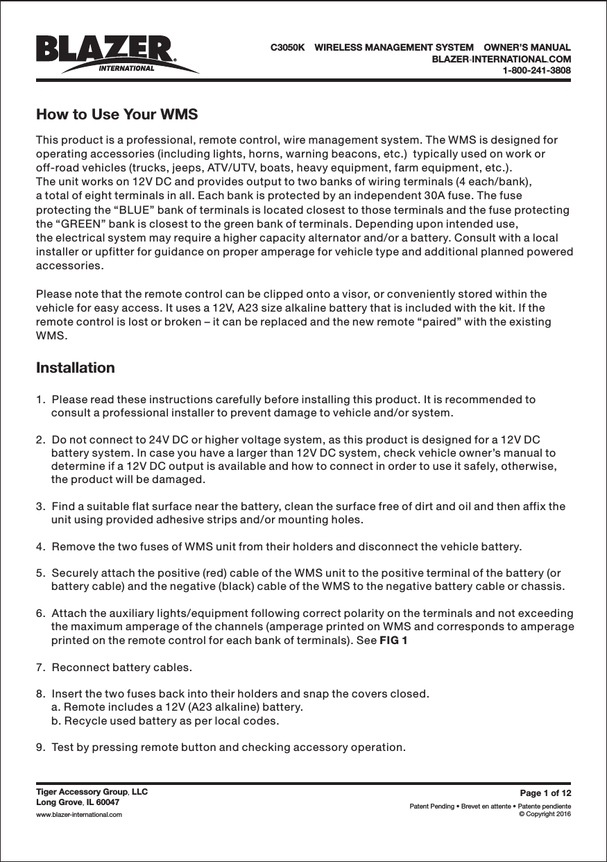 How to Use Your WMSInstallationC3050K &bull;WIRELESS MANAGEMENT SYSTEM &bull;OWNER&rsquo;S MANUALBLAZER INTERNATIONAL COM-.1-800-241-3808Page1of12Patent Pending &bull; Brevet en attente &bull; Patente pendiente&copy; Copyright 2016Tiger Accessory Group LLC,Long Grove IL 60047,www blazer-international com..This product is a professional, remote control, wire management system. The WMS is designed foroperating accessories (including lights, horns, warning beacons, etc.)  typically used on work oroff-road vehicles (trucks, jeeps, ATV/UTV, boats, heavy equipment, farm equipment, etc.).The unit works on 12V DC and provides output to two banks of wiring terminals (4 each/bank),a total of eight terminals in all. Each bank is protected by an independent 30A fuse. The fuseprotecting the &ldquo;BLUE&rdquo; bank of terminals is located closest to those terminals and the fuse protectingthe &ldquo;GREEN&rdquo; bank is closest to the green bank of terminals. Depending upon intended use,the electrical system may require a higher capacity alternator and/or a battery. Consult with a localinstaller or upfitter for guidance on proper amperage for vehicle type and additional planned poweredaccessories.Please note that the remote control can be clipped onto a visor, or conveniently stored within thevehicle for easy access. It uses a 12V, A23 size alkaline battery that is included with the kit. If theremote control is lost or broken &ndash; it can be replaced and the new remote &ldquo;paired&rdquo; with the existingWMS.1.  Please read these instructions carefully before installing this product. It is recommended toconsult a professional installer to prevent damage to vehicle and/or system.2.  Do not connect to 24V DC or higher voltage system, as this product is designed for a 12V DCbattery system. In case you have a larger than 12V DC system, check vehicle owner&rsquo;s manual todetermine if a 12V DC output is available and how to connect in order to use it safely, otherwise,the product will be damaged.3.  Find a suitable flat surface near the battery, clean the surface free of dirt and oil and then affix theunit using provided adhesive strips and/or mounting holes.4.  Remove the two fuses of WMS unit from their holders and disconnect the vehicle battery.5.  Securely attach the positive (red) cable of the WMS unit to the positive terminal of the battery (orbattery cable) and the negative (black) cable of the WMS to the negative battery cable or chassis.6.  Attach the auxiliary lights/equipment following correct polarity on the terminals and not exceedingthe maximum amperage of the channels (amperage printed on WMS and corresponds to amperageprinted on the remote control for each bank of terminals). See7.  Reconnect battery cables.8.  Insert the two fuses back into their holders and snap the covers closed.a. Remote includes a 12V (A23 alkaline) battery.b. Recycle used battery as per local codes.9.  Test by pressing remote button and checking accessory operation.FIG 1
