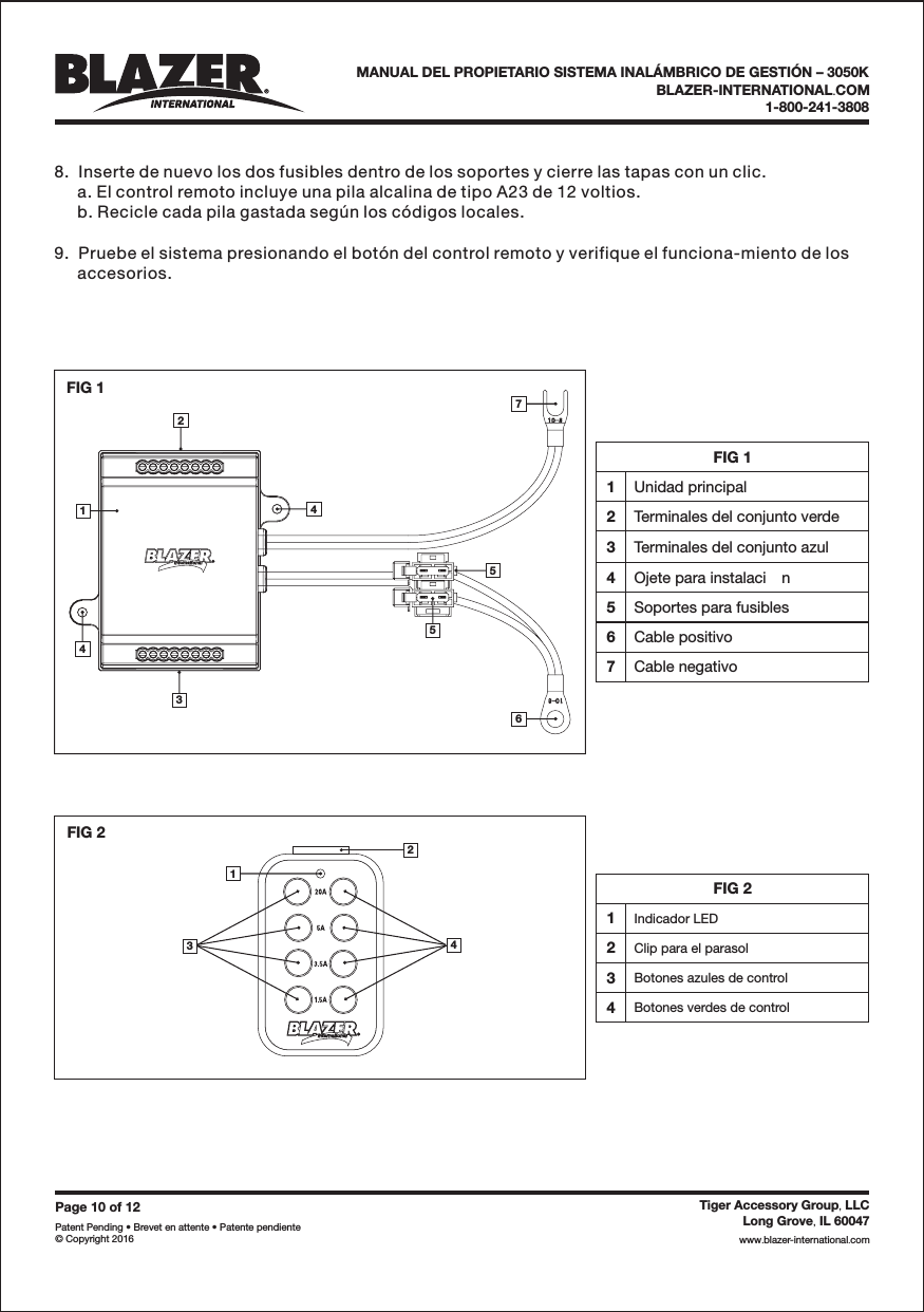 FIG 11Unidad principal2Terminales del conjunto verde3Terminales del conjunto azul4Ojete para instalaci n5Soportes para fusibles6Cable positivo7Cable negativoFIG 2342143576542FIG 11Page 10 of 12Patent Pending &bull; Brevet en attente &bull; Patente pendiente&copy; Copyright 2016Tiger Accessory Group LLC,Long Grove IL 60047,www blazer-international com..8.  Inserte de nuevo los dos fusibles dentro de los soportes y cierre las tapas con un clic.a. El control remoto incluye una pila alcalina de tipo A23 de 12 voltios.b. Recicle cada pila gastada seg&uacute;n los c&oacute;digos locales.9.  Pruebe el sistema presionando el bot&oacute;n del control remoto y verifique el funciona-miento de losaccesorios.BLAZER-INTERNATIONAL COM.1-800-241-3808MANUAL DEL PROPIETARIO SISTEMA INAL&Aacute;MBRICO DE GESTI&Oacute;N &ndash; 3050KFIG 21Indicador LED2Clip para el parasol3Botones azules de control4Botones verdes de control