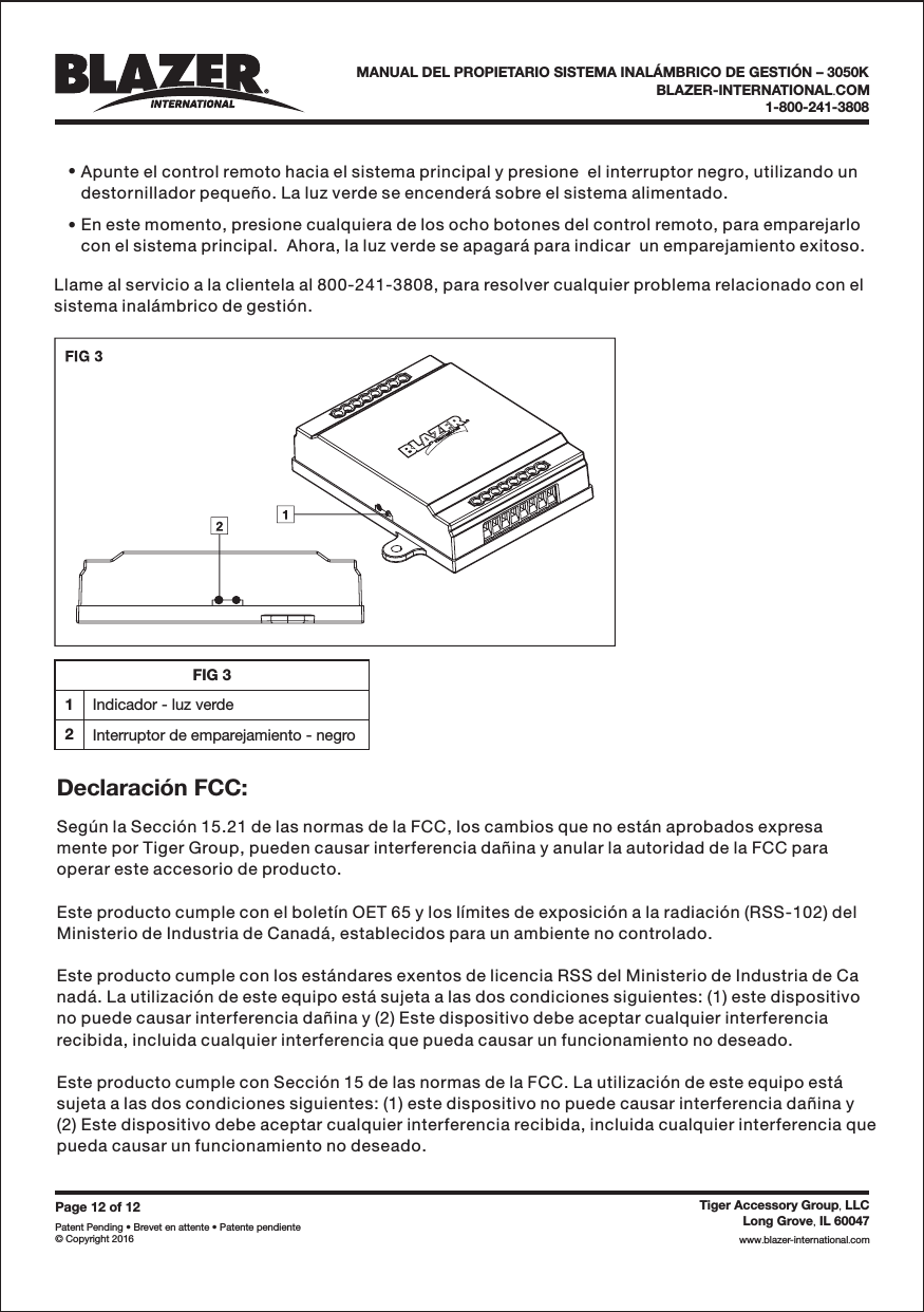 Page 12 of 12Patent Pending &bull; Brevet en attente &bull; Patente pendiente&copy; Copyright 2016Tiger Accessory Group LLC,Long Grove IL 60047,www blazer-international com..BLAZER-INTERNATIONAL COM.1-800-241-3808MANUAL DEL PROPIETARIO SISTEMA INAL&Aacute;MBRICO DE GESTI&Oacute;N &ndash; 3050K&bull;&bull;Apunte el control remoto hacia el sistema principal y presione  el interruptor negro, utilizando undestornillador peque&ntilde;o. La luz verde se encender&aacute; sobre el sistema alimentado.En este momento, presione cualquiera de los ocho botones del control remoto, para emparejarlocon el sistema principal.  Ahora, la luz verde se apagar&aacute; para indicar  un emparejamiento exitoso.Llame al servicio a la clientela al 800-241-3808, para resolver cualquier problema relacionado con elsistema inal&aacute;mbrico de gesti&oacute;n.Seg&uacute;n la Secci&oacute;n 15.21 de las normas de la FCC, los cambios que no est&aacute;n aprobados expresamente por Tiger Group, pueden causar interferencia da&ntilde;ina y anular la autoridad de la FCC paraoperar este accesorio de producto.Este producto cumple con el bolet&iacute;n OET 65 y los l&iacute;mites de exposici&oacute;n a la radiaci&oacute;n (RSS-102) delMinisterio de Industria de Canad&aacute;, establecidos para un ambiente no controlado.Este producto cumple con los est&aacute;ndares exentos de licencia RSS del Ministerio de Industria de Canad&aacute;. La utilizaci&oacute;n de este equipo est&aacute; sujeta a las dos condiciones siguientes: (1) este dispositivono puede causar interferencia da&ntilde;ina y (2) Este dispositivo debe aceptar cualquier interferenciarecibida, incluida cualquier interferencia que pueda causar un funcionamiento no deseado.Este producto cumple con Secci&oacute;n 15 de las normas de la FCC. La utilizaci&oacute;n de este equipo est&aacute;sujeta a las dos condiciones siguientes: (1) este dispositivo no puede causar interferencia da&ntilde;ina y(2) Este dispositivo debe aceptar cualquier interferencia recibida, incluida cualquier interferencia quepueda causar un funcionamiento no deseado.Declaraci&oacute;n FCC:FIG 31Indicador - luz verde2Interruptor de emparejamiento - negro