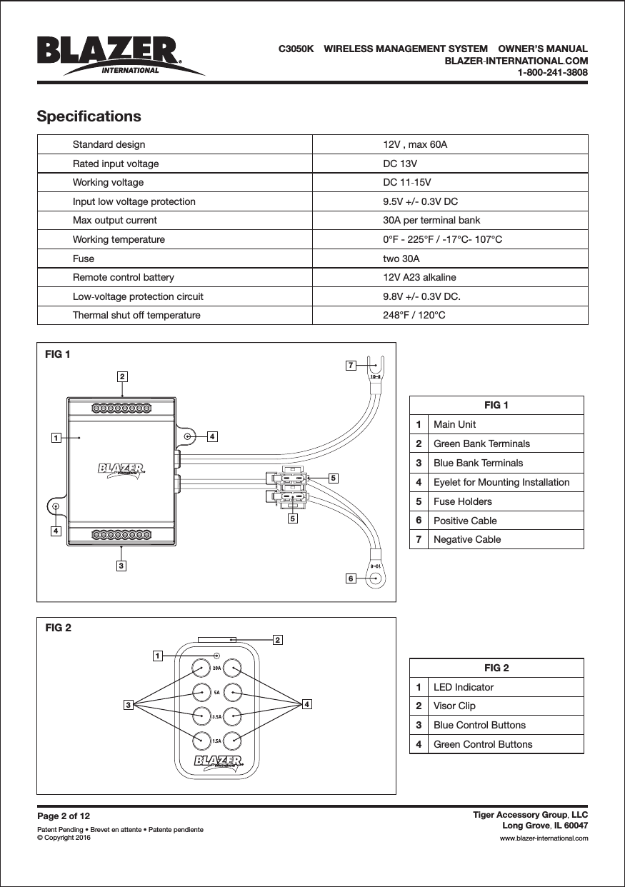 FIG 2342143576542FIG 11SpecificationsPage2of12Patent Pending &bull; Brevet en attente &bull; Patente pendiente&copy; Copyright 2016Tiger Accessory Group LLC,Long Grove IL 60047,www blazer-international com..FIG 11Main Unit2Green Bank Terminals3Blue Bank Terminals4Eyelet for Mounting Installation5Fuse Holders6Positive Cable7Negative CableFIG 21LED Indicator2Visor Clip3Blue Control Buttons4Green Control ButtonsC3050K &bull;WIRELESS MANAGEMENT SYSTEM &bull;OWNER&rsquo;S MANUALBLAZER INTERNATIONAL COM-.1-800-241-3808Standard designRated input voltageWorking voltageInput low voltage protectionMax output currentWorking temperatureFuseRemote control batteryLow voltage protection circuit-Thermal shut off temperature12V , max 60ADC 13VDC 11 15V-9.5V +/- 0.3V DC30A per terminal bank0&deg;F - 225&deg;F / -17&deg;C- 107&deg;Ctwo 30A12V A23 alkaline9.8V +/- 0.3V DC.248&deg;F / 120&deg;C