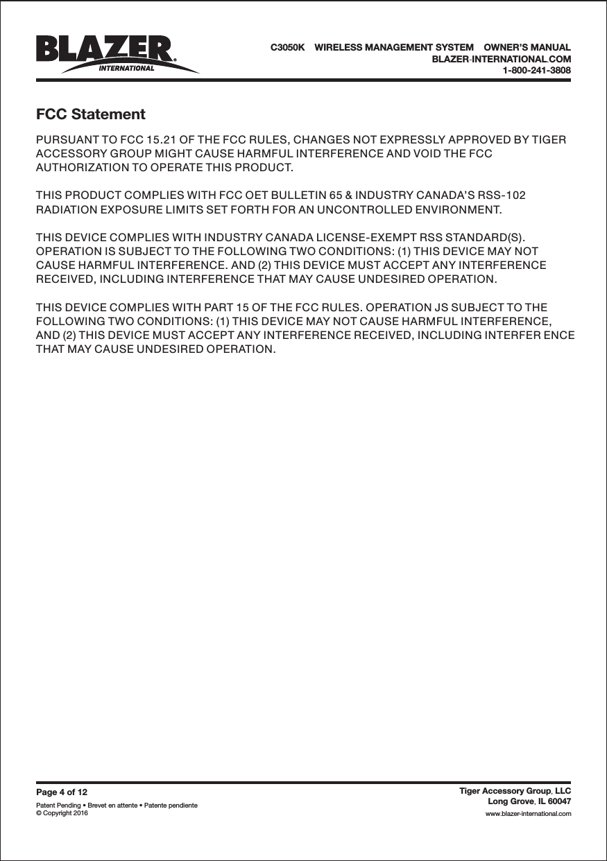 Page4of12Patent Pending &bull; Brevet en attente &bull; Patente pendiente&copy; Copyright 2016Tiger Accessory Group LLC,Long Grove IL 60047,www blazer-international com..PURSUANT TO FCC 15.21 OF THE FCC RULES, CHANGES NOT EXPRESSLY APPROVED BY TIGERACCESSORY GROUP MIGHT CAUSE HARMFUL INTERFERENCE AND VOID THE FCCAUTHORIZATION TO OPERATE THIS PRODUCT.THIS PRODUCT COMPLIES WITH FCC OET BULLETIN 65 &amp; INDUSTRY CANADA&rsquo;S RSS-102RADIATION EXPOSURE LIMITS SET FORTH FOR AN UNCONTROLLED ENVIRONMENT.THIS DEVICE COMPLIES WITH INDUSTRY CANADA LICENSE-EXEMPT RSS STANDARD(S).OPERATION IS SUBJECT TO THE FOLLOWING TWO CONDITIONS: (1) THIS DEVICE MAY NOTCAUSE HARMFUL INTERFERENCE. AND (2) THIS DEVICE MUST ACCEPT ANY INTERFERENCERECEIVED, INCLUDING INTERFERENCE THAT MAY CAUSE UNDESIRED OPERATION.THIS DEVICE COMPLIES WITH PART 15 OF THE FCC RULES. OPERATION JS SUBJECT TO THEFOLLOWING TWO CONDITIONS: (1) THIS DEVICE MAY NOT CAUSE HARMFUL INTERFERENCE,AND (2) THIS DEVICE MUST ACCEPT ANY INTERFERENCE RECEIVED, INCLUDING INTERFER ENCETHAT MAY CAUSE UNDESIRED OPERATION.FCC StatementC3050K &bull;WIRELESS MANAGEMENT SYSTEM &bull;OWNER&rsquo;S MANUALBLAZER INTERNATIONAL COM-.1-800-241-3808