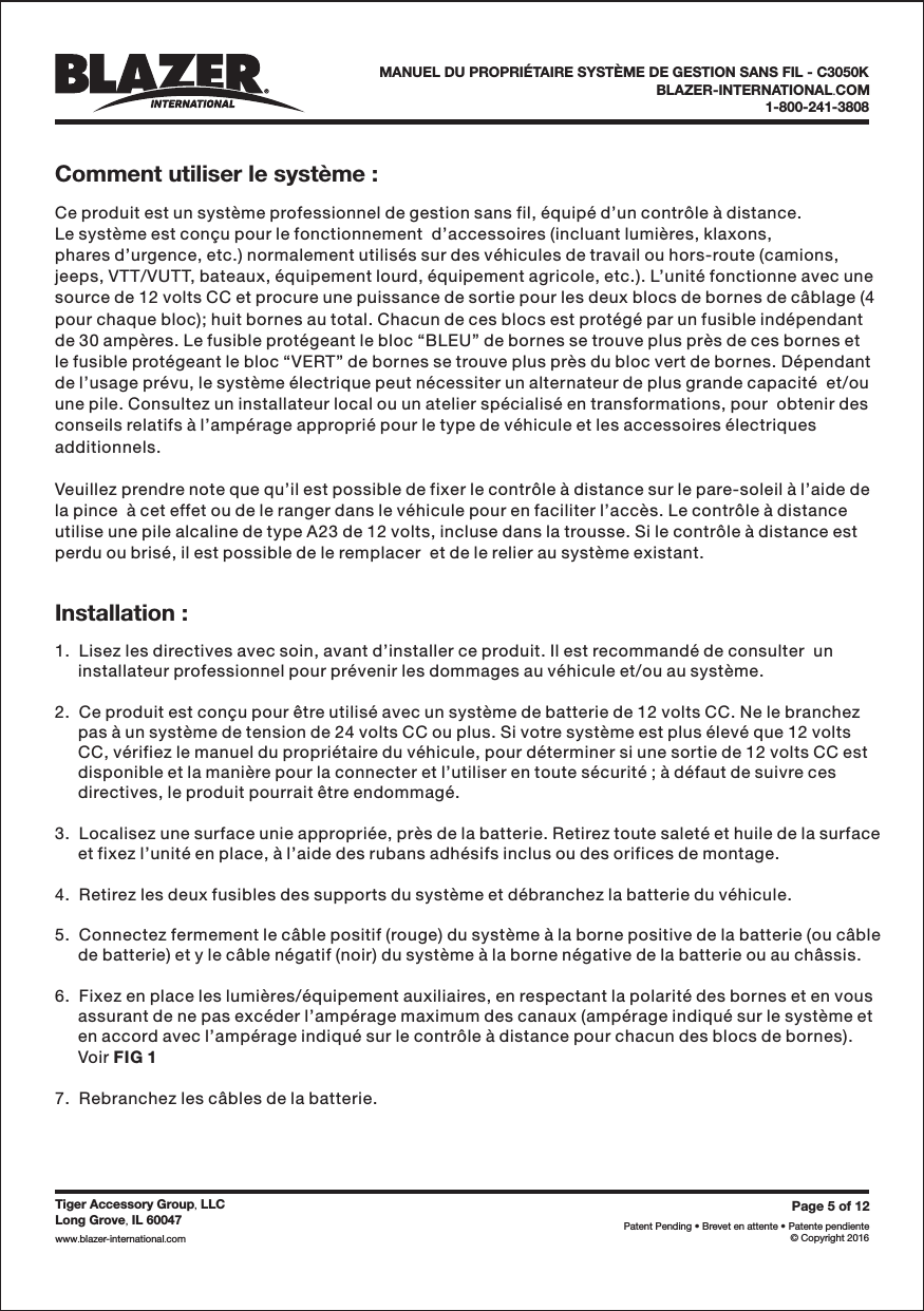 Comment utiliser le syst&egrave;me :Installation :BLAZER-INTERNATIONAL COM.1-800-241-3808Page5of12Patent Pending &bull; Brevet en attente &bull; Patente pendiente&copy; Copyright 2016Tiger Accessory Group LLC,Long Grove IL 60047,www blazer-international com..Ce produit est un syst&egrave;me professionnel de gestion sans fil, &eacute;quip&eacute; d&rsquo;un contr&ocirc;le &agrave; distance.Le syst&egrave;me est con&ccedil;u pour le fonctionnement  d&rsquo;accessoires (incluant lumi&egrave;res, klaxons,phares d&rsquo;urgence, etc.) normalement utilis&eacute;s sur des v&eacute;hicules de travail ou hors-route (camions,jeeps, VTT/VUTT, bateaux, &eacute;quipement lourd, &eacute;quipement agricole, etc.). L&rsquo;unit&eacute; fonctionne avec unesource de 12 volts CC et procure une puissance de sortie pour les deux blocs de bornes de c&acirc;blage (4pour chaque bloc); huit bornes au total. Chacun de ces blocs est prot&eacute;g&eacute; par un fusible ind&eacute;pendantde 30 amp&egrave;res. Le fusible prot&eacute;geant le bloc &ldquo;BLEU&rdquo; de bornes se trouve plus pr&egrave;s de ces bornes etle fusible prot&eacute;geant le bloc &ldquo;VERT&rdquo; de bornes se trouve plus pr&egrave;s du bloc vert de bornes. D&eacute;pendantde l&rsquo;usage pr&eacute;vu, le syst&egrave;me &eacute;lectrique peut n&eacute;cessiter un alternateur de plus grande capacit&eacute;  et/ouune pile. Consultez un installateur local ou un atelier sp&eacute;cialis&eacute; en transformations, pour  obtenir desconseils relatifs &agrave; l&rsquo;amp&eacute;rage appropri&eacute; pour le type de v&eacute;hicule et les accessoires &eacute;lectriquesadditionnels.Veuillez prendre note que qu&rsquo;il est possible de fixer le contr&ocirc;le &agrave; distance sur le pare-soleil &agrave; l&rsquo;aide dela pince  &agrave; cet effet ou de le ranger dans le v&eacute;hicule pour en faciliter l&rsquo;acc&egrave;s. Le contr&ocirc;le &agrave; distanceutilise une pile alcaline de type A23 de 12 volts, incluse dans la trousse. Si le contr&ocirc;le &agrave; distance estperdu ou bris&eacute;, il est possible de le remplacer  et de le relier au syst&egrave;me existant.1.  Lisez les directives avec soin, avant d&rsquo;installer ce produit. Il est recommand&eacute; de consulter  uninstallateur professionnel pour pr&eacute;venir les dommages au v&eacute;hicule et/ou au syst&egrave;me.2.  Ce produit est con&ccedil;u pour &ecirc;tre utilis&eacute; avec un syst&egrave;me de batterie de 12 volts CC. Ne le branchezpas &agrave; un syst&egrave;me de tension de 24 volts CC ou plus. Si votre syst&egrave;me est plus &eacute;lev&eacute; que 12 voltsCC, v&eacute;rifiez le manuel du propri&eacute;taire du v&eacute;hicule, pour d&eacute;terminer si une sortie de 12 volts CC estdisponible et la mani&egrave;re pour la connecter et l&rsquo;utiliser en toute s&eacute;curit&eacute; ; &agrave; d&eacute;faut de suivre cesdirectives, le produit pourrait &ecirc;tre endommag&eacute;.3.  Localisez une surface unie appropri&eacute;e, pr&egrave;s de la batterie. Retirez toute salet&eacute; et huile de la surfaceet fixez l&rsquo;unit&eacute; en place, &agrave; l&rsquo;aide des rubans adh&eacute;sifs inclus ou des orifices de montage.4.  Retirez les deux fusibles des supports du syst&egrave;me et d&eacute;branchez la batterie du v&eacute;hicule.5.  Connectez fermement le c&acirc;ble positif (rouge) du syst&egrave;me &agrave; la borne positive de la batterie (ou c&acirc;blede batterie) et y le c&acirc;ble n&eacute;gatif (noir) du syst&egrave;me &agrave; la borne n&eacute;gative de la batterie ou au ch&acirc;ssis.6.  Fixez en place les lumi&egrave;res/&eacute;quipement auxiliaires, en respectant la polarit&eacute; des bornes et en vousassurant de ne pas exc&eacute;der l&rsquo;amp&eacute;rage maximum des canaux (amp&eacute;rage indiqu&eacute; sur le syst&egrave;me eten accord avec l&rsquo;amp&eacute;rage indiqu&eacute; sur le contr&ocirc;le &agrave; distance pour chacun des blocs de bornes).Voir7.  Rebranchez les c&acirc;bles de la batterie.FIG 1MANUEL DU PROPRI&Eacute;TAIRE SYST&Egrave;ME DE GESTION SANS FIL - C3050K