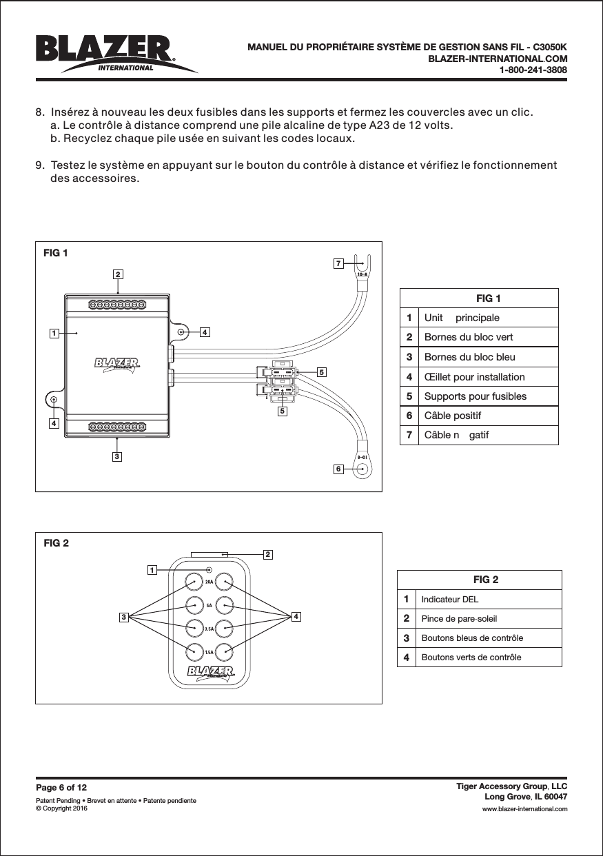 FIG 21Indicateur DEL2Pince de pare soleil-3Boutons bleus de contr&ocirc;le4Boutons verts de contr&ocirc;leFIG 11Unit principale2Bornes du bloc vert3Bornes du bloc bleu4&OElig;illet pour installation5Supports pour fusibles6C&acirc;ble positif7C&acirc;ble n gatifFIG 2342143576542FIG 11Page6of12Patent Pending &bull; Brevet en attente &bull; Patente pendiente&copy; Copyright 2016Tiger Accessory Group LLC,Long Grove IL 60047,www blazer-international com..BLAZER-INTERNATIONAL COM.1-800-241-3808MANUEL DU PROPRI&Eacute;TAIRE SYST&Egrave;ME DE GESTION SANS FIL - C3050K8.  Ins&eacute;rez &agrave; nouveau les deux fusibles dans les supports et fermez les couvercles avec un clic.a. Le contr&ocirc;le &agrave; distance comprend une pile alcaline de type A23 de 12 volts.b. Recyclez chaque pile us&eacute;e en suivant les codes locaux.9.  Testez le syst&egrave;me en appuyant sur le bouton du contr&ocirc;le &agrave; distance et v&eacute;rifiez le fonctionnementdes accessoires.