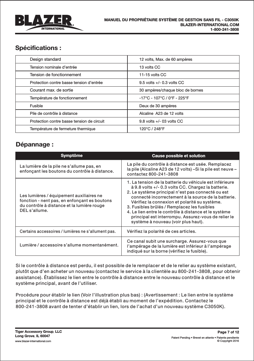 Page7of12Patent Pending &bull; Brevet en attente &bull; Patente pendiente&copy; Copyright 2016Tiger Accessory Group LLC,Long Grove IL 60047,www blazer-international com..BLAZER-INTERNATIONAL COM.1-800-241-3808MANUEL DU PROPRI&Eacute;TAIRE SYST&Egrave;ME DE GESTION SANS FIL - C3050KSp&eacute;cifications :Design standardTension nominale d&rsquo;entr&eacute;eTension de fonctionnementProtection contre basse tension d&rsquo;entr&eacute;eCourant max de sortie.Temp&eacute;rature de fonctionnementFusiblePile de contr&ocirc;le &agrave; distanceProtection contre basse tension de circuitTemp&eacute;rature de fermeture thermique12 volts, Max. de 60 amp&egrave;res13 volts CC11-15 volts CC9.5 volts +/- 0.3 volts CC30 amp&egrave;res/chaque bloc de bornes-17&deg;C - 107&deg;C / 0&deg;F - 225&deg;FDeux de 30 amp&egrave;resAlcaline  A23 de 12 volts9.8 volts +/- 03 volts CC120&deg;C / 248&deg;FD&eacute;pannage :Sympt&ocirc;me Cause possible et solutionLa lumi&egrave;re de la pile ne s&rsquo;allume pas, enenfon&ccedil;ant les boutons du contr&ocirc;le &agrave; distance.La pile du contr&ocirc;le &agrave; distance est us&eacute;e. Remplacezla pile (Alcaline A23 de 12 volts) &ndash;Si la pile est neuve &ndash;contactez 800-241-3808Les lumi&egrave;res / &eacute;quipement auxiliaires nefonction - nent pas, en enfon&ccedil;ant es boutonsdu contr&ocirc;le &agrave; distance et la lumi&egrave;re rougeDEL s&rsquo;allume.1. La tension de la batterie du v&eacute;hicule est inf&eacute;rieure&agrave; 9.8 volts +/- 0.3 volts CC. Chargez la batterie.2. Le syst&egrave;me principal n&rsquo;est pas connect&eacute; ou estconnect&eacute; incorrectement &agrave; la source de la batterie.V&eacute;rifiez la connexion et polarit&eacute; su syst&egrave;me.3. Fusibles br&ucirc;l&eacute;s / Remplacez les fusibles4. Le lien entre le contr&ocirc;le &agrave; distance et le syst&egrave;meprincipal est interrompu. Assurez-vous de relier lesyst&egrave;me &agrave; nouveau (voir plus haut).Certains accessoires / lumi&egrave;res ne s&rsquo;allument pas.Lumi&egrave;re / accessoire s&rsquo;allume momentan&eacute;ment.V&eacute;rifiez la polarit&eacute; de ces articles.Ce canal subit une surcharge. Assurez-vous quel&rsquo;amp&eacute;rage de la lumi&egrave;re est inf&eacute;rieur &agrave; l&rsquo;amp&eacute;rageindiqu&eacute; sur la borne (v&eacute;rifiez le fusible).Si le contr&ocirc;le &agrave; distance est perdu, il est possible de le remplacer et de le relier au syst&egrave;me existant,plut&ocirc;t que d&rsquo;en acheter un nouveau (contactez le service &agrave; la client&egrave;le au 800-241-3808, pour obtenirassistance). &Eacute;tablissez le lien entre le contr&ocirc;le &agrave; distance entre le nouveau contr&ocirc;le &agrave; distance et lesyst&egrave;me principal, avant de l&rsquo;utiliser.Proc&eacute;dure pour &eacute;tablir le lien (Voir l&rsquo;illustration plus bas) : (Avertissement : Le lien entre le syst&egrave;meprincipal et le contr&ocirc;le &agrave; distance est d&eacute;j&agrave; &eacute;tabli au moment de l&rsquo;exp&eacute;dition. Contactez le800-241-3808 avant de tenter d&rsquo;&eacute;tablir un lien, lors de l&rsquo;achat d&rsquo;un nouveau syst&egrave;me C3050K).
