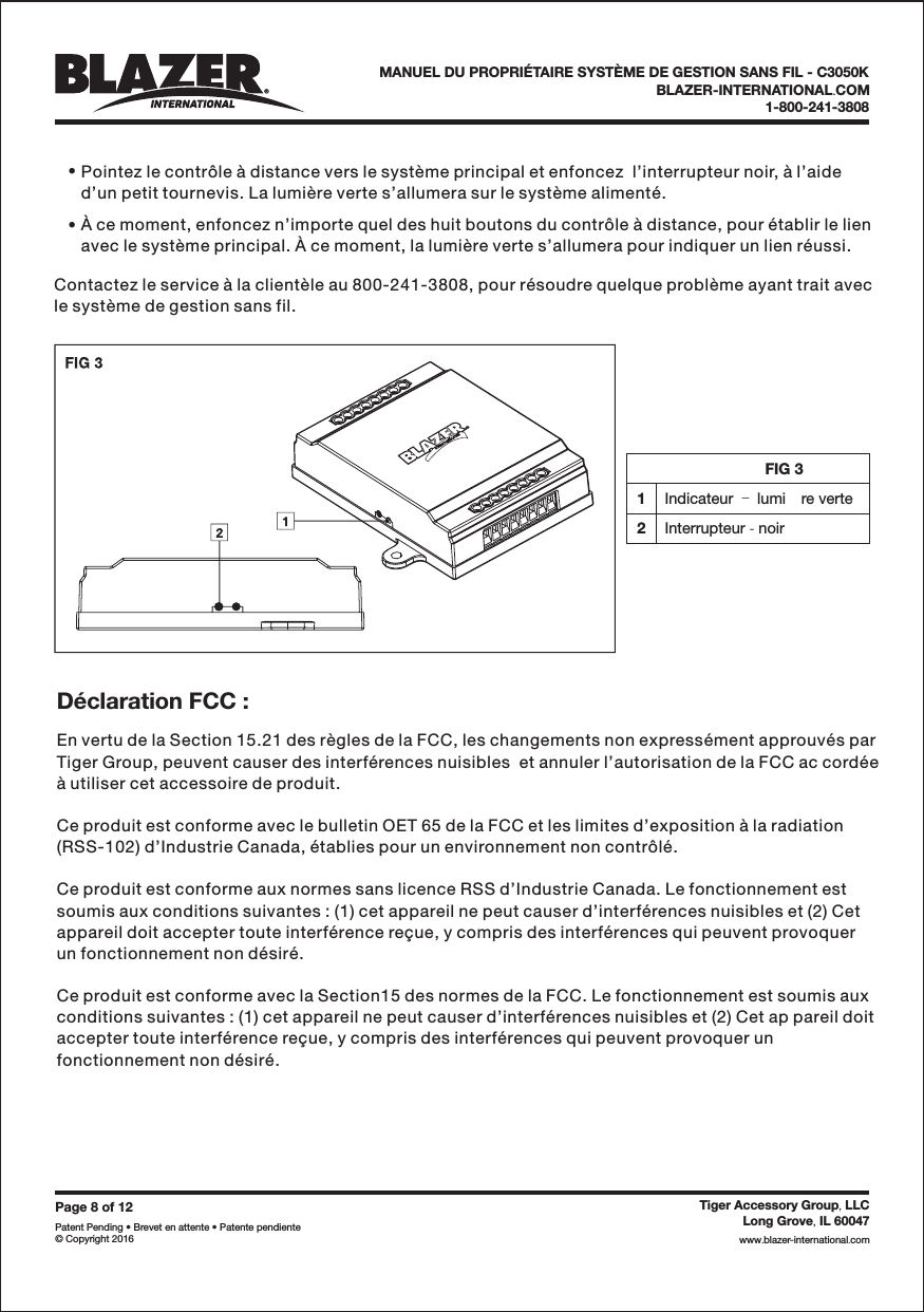 FIG 31Indicateur lumi re verte&ndash;2Interrupteur noir-&bull;&bull;Pointez le contr&ocirc;le &agrave; distance vers le syst&egrave;me principal et enfoncez  l&rsquo;interrupteur noir, &agrave; l&rsquo;aided&rsquo;un petit tournevis. La lumi&egrave;re verte s&rsquo;allumera sur le syst&egrave;me aliment&eacute;.&Agrave; ce moment, enfoncez n&rsquo;importe quel des huit boutons du contr&ocirc;le &agrave; distance, pour &eacute;tablir le lienavec le syst&egrave;me principal. &Agrave; ce moment, la lumi&egrave;re verte s&rsquo;allumera pour indiquer un lien r&eacute;ussi.Contactez le service &agrave; la client&egrave;le au 800-241-3808, pour r&eacute;soudre quelque probl&egrave;me ayant trait avecle syst&egrave;me de gestion sans fil.Page8of12Patent Pending &bull; Brevet en attente &bull; Patente pendiente&copy; Copyright 2016Tiger Accessory Group LLC,Long Grove IL 60047,www blazer-international com..BLAZER-INTERNATIONAL COM.1-800-241-3808MANUEL DU PROPRI&Eacute;TAIRE SYST&Egrave;ME DE GESTION SANS FIL - C3050KEn vertu de la Section 15.21 des r&egrave;gles de la FCC, les changements non express&eacute;ment approuv&eacute;s parTiger Group, peuvent causer des interf&eacute;rences nuisibles  et annuler l&rsquo;autorisation de la FCC ac cord&eacute;e&agrave; utiliser cet accessoire de produit.Ce produit est conforme avec le bulletin OET 65 de la FCC et les limites d&rsquo;exposition &agrave; la radiation(RSS-102) d&rsquo;Industrie Canada, &eacute;tablies pour un environnement non contr&ocirc;l&eacute;.Ce produit est conforme aux normes sans licence RSS d&rsquo;Industrie Canada. Le fonctionnement estsoumis aux conditions suivantes : (1) cet appareil ne peut causer d&rsquo;interf&eacute;rences nuisibles et (2) Cetappareil doit accepter toute interf&eacute;rence re&ccedil;ue, y compris des interf&eacute;rences qui peuvent provoquerun fonctionnement non d&eacute;sir&eacute;.Ce produit est conforme avec la Section15 des normes de la FCC. Le fonctionnement est soumis auxconditions suivantes : (1) cet appareil ne peut causer d&rsquo;interf&eacute;rences nuisibles et (2) Cet ap pareil doitaccepter toute interf&eacute;rence re&ccedil;ue, y compris des interf&eacute;rences qui peuvent provoquer unfonctionnement non d&eacute;sir&eacute;.D&eacute;claration FCC :