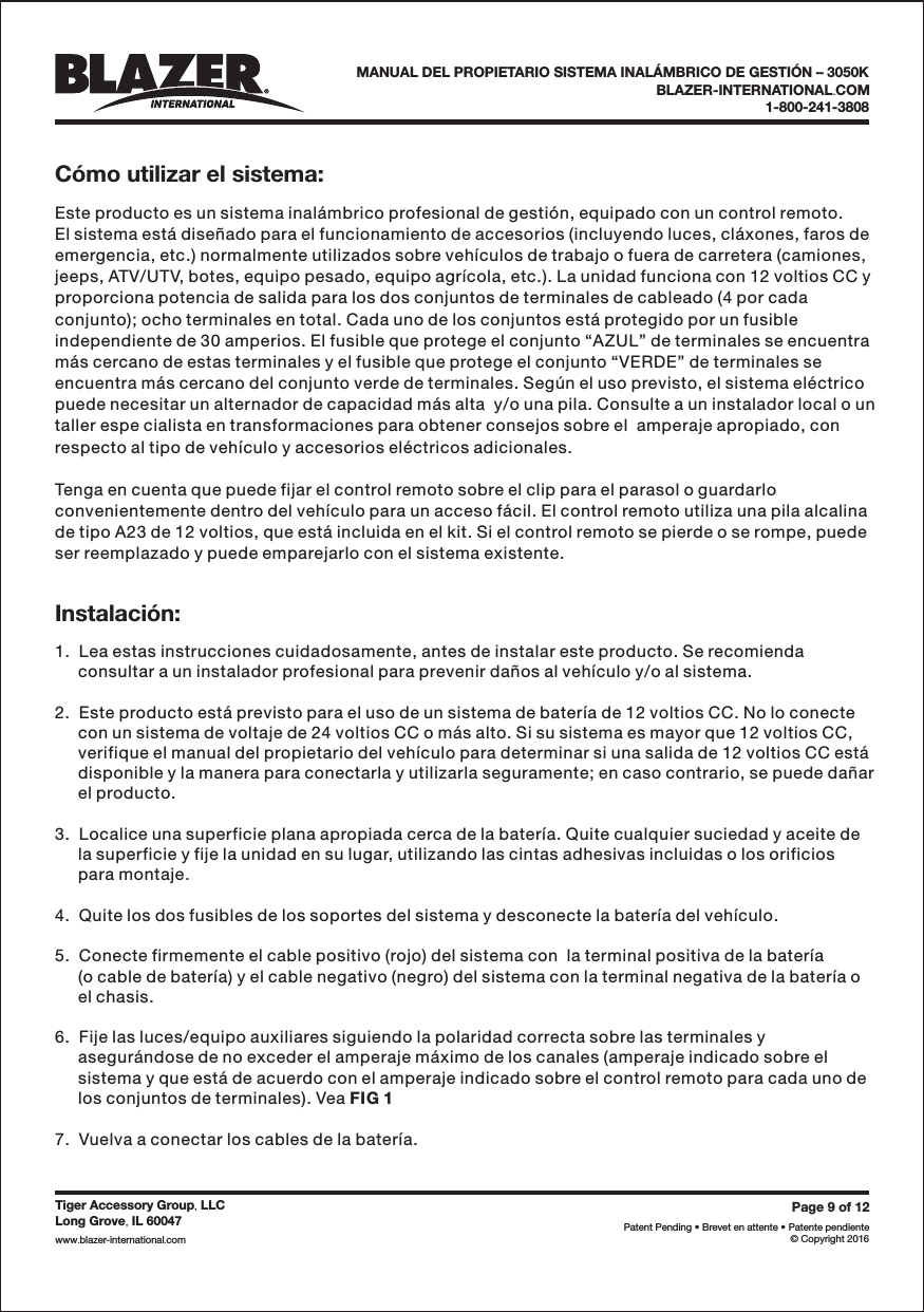 C&oacute;mo utilizar el sistema:Instalaci&oacute;n:BLAZER-INTERNATIONAL COM.1-800-241-3808Page9of12Patent Pending &bull; Brevet en attente &bull; Patente pendiente&copy; Copyright 2016Tiger Accessory Group LLC,Long Grove IL 60047,www blazer-international com..Este producto es un sistema inal&aacute;mbrico profesional de gesti&oacute;n, equipado con un control remoto.El sistema est&aacute; dise&ntilde;ado para el funcionamiento de accesorios (incluyendo luces, cl&aacute;xones, faros deemergencia, etc.) normalmente utilizados sobre veh&iacute;culos de trabajo o fuera de carretera (camiones,jeeps, ATV/UTV, botes, equipo pesado, equipo agr&iacute;cola, etc.). La unidad funciona con 12 voltios CC yproporciona potencia de salida para los dos conjuntos de terminales de cableado (4 por cadaconjunto); ocho terminales en total. Cada uno de los conjuntos est&aacute; protegido por un fusibleindependiente de 30 amperios. El fusible que protege el conjunto &ldquo;AZUL&rdquo; de terminales se encuentram&aacute;s cercano de estas terminales y el fusible que protege el conjunto &ldquo;VERDE&rdquo; de terminales seencuentra m&aacute;s cercano del conjunto verde de terminales. Seg&uacute;n el uso previsto, el sistema el&eacute;ctricopuede necesitar un alternador de capacidad m&aacute;s alta  y/o una pila. Consulte a un instalador local o untaller espe cialista en transformaciones para obtener consejos sobre el  amperaje apropiado, conrespecto al tipo de veh&iacute;culo y accesorios el&eacute;ctricos adicionales.Tenga en cuenta que puede fijar el control remoto sobre el clip para el parasol o guardarloconvenientemente dentro del veh&iacute;culo para un acceso f&aacute;cil. El control remoto utiliza una pila alcalinade tipo A23 de 12 voltios, que est&aacute; incluida en el kit. Si el control remoto se pierde o se rompe, puedeser reemplazado y puede emparejarlo con el sistema existente.1.  Lea estas instrucciones cuidadosamente, antes de instalar este producto. Se recomiendaconsultar a un instalador profesional para prevenir da&ntilde;os al veh&iacute;culo y/o al sistema.2.  Este producto est&aacute; previsto para el uso de un sistema de bater&iacute;a de 12 voltios CC. No lo conectecon un sistema de voltaje de 24 voltios CC o m&aacute;s alto. Si su sistema es mayor que 12 voltios CC,verifique el manual del propietario del veh&iacute;culo para determinar si una salida de 12 voltios CC est&aacute;disponible y la manera para conectarla y utilizarla seguramente; en caso contrario, se puede da&ntilde;arel producto.3.  Localice una superficie plana apropiada cerca de la bater&iacute;a. Quite cualquier suciedad y aceite dela superficie y fije la unidad en su lugar, utilizando las cintas adhesivas incluidas o los orificiospara montaje.4.  Quite los dos fusibles de los soportes del sistema y desconecte la bater&iacute;a del veh&iacute;culo.5.  Conecte firmemente el cable positivo (rojo) del sistema con  la terminal positiva de la bater&iacute;a(o cable de bater&iacute;a) y el cable negativo (negro) del sistema con la terminal negativa de la bater&iacute;a oel chasis.6.  Fije las luces/equipo auxiliares siguiendo la polaridad correcta sobre las terminales yasegur&aacute;ndose de no exceder el amperaje m&aacute;ximo de los canales (amperaje indicado sobre elsistema y que est&aacute; de acuerdo con el amperaje indicado sobre el control remoto para cada uno delos conjuntos de terminales). Vea7.  Vuelva a conectar los cables de la bater&iacute;a.FIG 1MANUAL DEL PROPIETARIO SISTEMA INAL&Aacute;MBRICO DE GESTI&Oacute;N &ndash; 3050K
