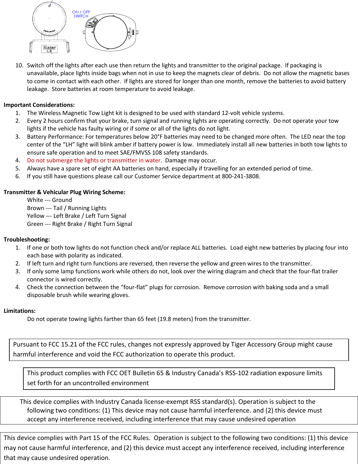 10. Switchoffthelightsaftereachusethenreturnthelightsandtransmittertotheoriginalpackage.Ifpackagingisunavailable,placelightsinsidebagswhennotinusetokeepthemagnetsclearofdebris.Donotallowthemagneticbasestocomeincontactwitheachother.Iflightsarestoredforlongerthanonemonth,removethebatteriestoavoidbatteryleakage.Storebatteriesatroomtemperaturetoavoidleakage.ImportantConsiderations:1. TheWirelessMagneticTowLightkitisdesignedtobeusedwithstandard12‐voltvehiclesystems.2. Every2hoursconfirmthatyourbrake,turnsignalandrunninglightsareoperatingcorrectly.Donotoperateyourtowlightsifthevehiclehasfaultywiringorifsomeorallofthelightsdonotlight.3. BatteryPerformance:Fortemperaturesbelow20&deg;Fbatteriesmayneedtobechangedmoreoften.TheLEDnearthetopcenterofthe&ldquo;LH&rdquo;lightwillblinkamberifbatterypowerislow.ImmediatelyinstallallnewbatteriesinbothtowlightstoensuresafeoperationandtomeetSAE/FMVSS108safetystandards.4. Donotsubmergethelightsortransmitterinwater.Damagemayoccur.5. AlwayshaveasparesetofeightAAbatteriesonhand,especiallyiftravellingforanextendedperiodoftime.6. IfyoustillhavequestionspleasecallourCustomerServicedepartmentat800‐241‐3808.Transmitter&amp;VehicularPlugWiringScheme:White‐‐‐GroundBrown‐‐‐Tail/RunningLightsYellow‐‐‐LeftBrake/LeftTurnSignalGreen‐‐‐RightBrake/RightTurnSignalTroubleshooting:1. Ifoneorbothtowlightsdonotfunctioncheckand/orreplaceALLbatteries.Loadeightnewbatteriesbyplacingfourintoeachbasewithpolarityasindicated.2. Ifleftturnandrightturnfunctionsarereversed,thenreversetheyellowandgreenwirestothetransmitter.3. Ifonlysomelampfunctionsworkwhileothersdonot,lookoverthewiringdiagramandcheckthatthefour‐flattrailerconnectoriswiredcorrectly.4. Checktheconnectionbetweenthe&ldquo;four‐flat&rdquo;plugsforcorrosion.Removecorrosionwithbakingsodaandasmalldisposablebrushwhilewearinggloves.Limitations:Donotoperatetowinglightsfartherthan65feet(19.8meters)fromthetransmitter.PursuanttoFCC15.21oftheFCCrules,changesnotexpresslyapprovedbyTigerAccessoryGroupmightcauseharmfulinterferenceandvoidtheFCCauthorizationtooperatethisproduct.ThisproductcomplieswithFCCOETBulletin65&amp;IndustryCanada&rsquo;sRSS‐102radiationexposurelimitssetforthforanuncontrolledenvironmentThisdevicecomplieswithIndustryCanadalicense‐exemptRSSstandard(s).Operationissubjecttothefollowingtwoconditions:(1)Thisdevicemaynotcauseharmfulinterference.and(2)thisdevicemustacceptanyinterferencereceived,includinginterferencethatmaycauseundesiredoperationThisdevicecomplieswithPart15oftheFCCRules.Operationissubjecttothefollowingtwoconditions:(1)thisdevicemaynotcauseharmfulinterference,and(2)thisdevicemustacceptanyinterferencereceived,includinginterferencethatmaycauseundesiredoperation. 