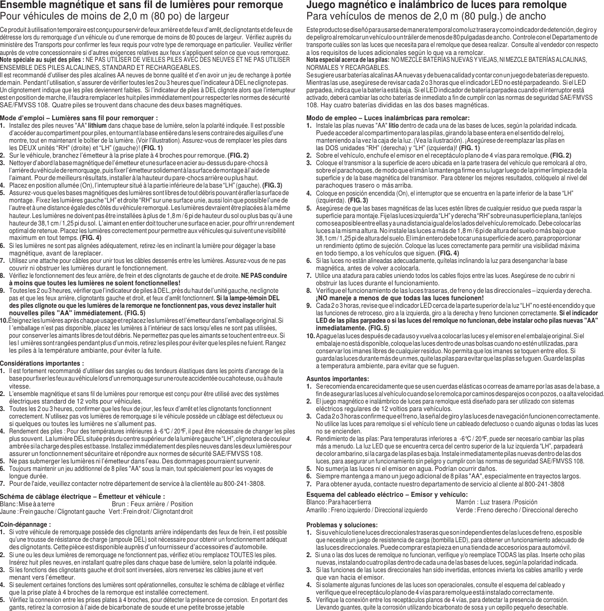Ensemble magn&eacute;tique et sans fil de lumi&egrave;res pour remorque Pour v&eacute;hicules de moins de 2,0 m (80 po) de largeur Ce produit &agrave; utilisation temporaire est con&ccedil;u pour servir de feux arri&egrave;re et de feux d&rsquo;arr&ecirc;t, de clignotants et de feux de d&eacute;tresse lors du remorquage d&rsquo;un v&eacute;hicule ou d&rsquo;une remorque de moins de 80 pouces de largeur. V&eacute;rifiez aupr&egrave;s du minist&egrave;re des Transports pour confirmer les feux requis pour votre type de remorquage en particulier. Veuillez v&eacute;rifier aupr&egrave;s de votre concessionnaire si d&rsquo;autres exigences relatives aux feux s&rsquo;appliquent selon ce que vous remorquez. Note sp&eacute;ciale au sujet des piles : NE PAS UTILISER DE VIEILLES PILES AVEC DES NEUVES ET NE PAS UTILISER ENSEMBLE DES PILES ALCALINES, STANDARD ET RECHARGEABLES. Il est recommand&eacute; d&rsquo;utiliser des piles alcalines AA neuves de bonne qualit&eacute; et d&rsquo;en avoir un jeu de rechange &agrave; port&eacute;e de main. Pendant l&rsquo;utilisation, s&rsquo;assurer de v&eacute;rifier toutes les 2 ou 3 heures que l&rsquo;indicateur &agrave; DEL ne clignote pas. Un clignotement indique que les piles deviennent faibles.  Si l&rsquo;indicateur de piles &agrave; DEL clignote alors que l&rsquo;interrupteur est en position de marche, il faudra remplacer les huit piles imm&eacute;diatement pour respecter les normes de s&eacute;curit&eacute; SAE/FMVSS 108. Quatre piles se trouvent dans chacune des deux bases magn&eacute;tiques. Mode d&rsquo;emploi &ndash; Lumi&egrave;res sans fil pour remorquer : 1. Installez des piles neuves "AA" lithium dans chaque base de lumi&egrave;re, selon la polarit&eacute; indiqu&eacute;e. Il est possible d&rsquo;acc&eacute;der au compartiment pour piles, en tournant la base enti&egrave;re dans le sens contraire des aiguilles d&rsquo;une montre, tout en maintenant le bo&icirc;tier de la lumi&egrave;re. (Voir l&rsquo;illustration). Assurez-vous de remplacer les piles dans les DEUX unit&eacute;s &ldquo;RH&rdquo; (droite) et &ldquo;LH&rdquo; (gauche)! (FIG. 1) 2. Sur le v&eacute;hicule, branchez l&rsquo;&eacute;metteur &agrave; la prise plate &agrave; 4 broches pour remorque. (FIG. 2) 3. Nettoyer d&rsquo;abord la base magn&eacute;tique de l&rsquo;&eacute;metteur et une surface en acier au-dessus du pare-chocs &agrave; l&rsquo;arri&egrave;re du v&eacute;hicule de remorquage, puis fixer l&rsquo;&eacute;metteur solidement &agrave; la surface de montage &agrave; l&rsquo;aide de l&rsquo;aimant. Pour de meilleurs r&eacute;sultats, installer &agrave; la hauteur du pare-chocs arri&egrave;re ou plus haut. 4. Placez en position allum&eacute;e (On), l&rsquo;interrupteur situ&eacute; &agrave; la partie inf&eacute;rieure de la base &ldquo;LH&rdquo; (gauche). (FIG. 3) 5. Assurez-vous que les bases magn&eacute;tiques des lumi&egrave;res sont libres de tout d&eacute;bris pouvant &eacute;rafler la surface de montage. Fixez les lumi&egrave;res gauche &ldquo;LH&rdquo; et droite &ldquo;RH&rdquo; sur une surface unie, aussi loin que possible l&rsquo;une de l&rsquo;autre et &agrave; une distance &eacute;gale des c&ocirc;t&eacute;s du v&eacute;hicule remorqu&eacute;. Les lumi&egrave;res devraient &ecirc;tre plac&eacute;es &agrave; la m&ecirc;me hauteur. Les lumi&egrave;res ne doivent pas &ecirc;tre install&eacute;es &agrave; plus de 1,8 m / 6 pi de hauteur du sol ou plus bas qu&rsquo;&agrave; une hauteur de 38,1 cm / 1,25 pi du sol. L&rsquo;aimant en entier doit toucher une surface en acier, pour offrir un rendement optimal de retenue. Placez les lumi&egrave;res correctement pour permettre aux v&eacute;hicules qui suivent une visibilit&eacute; maximum en tout temps. (FIG. 4) 6. Si les lumi&egrave;res ne sont pas align&eacute;es ad&eacute;quatement, retirez-les en inclinant la lumi&egrave;re pour d&eacute;gager la base magn&eacute;tique, avant de la replacer. 7. Utilisez une attache pour c&acirc;bles pour unir tous les c&acirc;bles desserr&eacute;s entre les lumi&egrave;res. Assurez-vous de ne pas couvrir ni obstruer les lumi&egrave;res durant le fonctionnement. 8. V&eacute;rifiez le fonctionnement des feux arri&egrave;re, de frein et des clignotants de gauche et de droite. NE PAS conduire &agrave; moins que toutes les lumi&egrave;res ne soient fonctionnelles! 9. Toutes les 2 ou 3 heures, v&eacute;rifier que l&rsquo;indicateur de piles &agrave; DEL, pr&egrave;s du haut de l&rsquo;unit&eacute; gauche, ne clignote pas et que les feux arri&egrave;re, clignotants gauche et droit, et feux d&rsquo;arr&ecirc;t fonctionnent. Si la lampe-t&eacute;moin DEL des piles clignote ou que les lumi&egrave;res de la remorque ne fonctionnent pas, vous devez installer huit nouvelles piles "AA" imm&eacute;diatement. (FIG. 5) 10. &Eacute;teignez les lumi&egrave;res apr&egrave;s chaque usage et replacez les lumi&egrave;res et l&rsquo;&eacute;metteur dans l&rsquo;emballage original. Si l &rsquo;emballage n&rsquo;est pas disponible, placez les lumi&egrave;res &agrave; l&rsquo;int&eacute;rieur de sacs lorsqu&rsquo;elles ne sont pas utilis&eacute;es, pour conserver les aimants libres de tout d&eacute;bris. Ne permettez pas que les aimants se touchent entre eux. Si les l umi&egrave;res sont rang&eacute;es pendant plus d&rsquo;un mois, retirez les piles pour &eacute;viter que les piles ne fuient. Rangez les piles &agrave; la temp&eacute;rature ambiante, pour &eacute;viter la fuite. Consid&eacute;rations importantes : 1. Il est fortement recommand&eacute; d&rsquo;utiliser des sangles ou des tendeurs &eacute;lastiques dans les points d&rsquo;ancrage de la base pour fixer les feux au v&eacute;hicule lors d&rsquo;un remorquage sur une route accident&eacute;e ou cahoteuse, ou &agrave; haute vitesse. 2. L&rsquo;ensemble magn&eacute;tique et sans fil de lumi&egrave;res pour remorque est con&ccedil;u pour &ecirc;tre utilis&eacute; avec des syst&egrave;mes &eacute;lectriques standard de 12 volts pour v&eacute;hicules. 3. Toutes les 2 ou 3 heures, confirmer que les feux de jour, les feux d&rsquo;arr&ecirc;t et les clignotants fonctionnent correctement. N&rsquo;utilisez pas vos lumi&egrave;res de remorquage si le v&eacute;hicule poss&egrave;de un c&acirc;blage est d&eacute;fectueux ou si quelques ou toutes les lumi&egrave;res ne s&rsquo;allument pas. 4. Rendement des piles : Pour des temp&eacute;ratures inf&eacute;rieures &agrave; -6&deg;C / 20&deg;F, il peut &ecirc;tre n&eacute;cessaire de changer les piles plus souvent. La lumi&egrave;re DEL situ&eacute;e pr&egrave;s du centre sup&eacute;rieur de la lumi&egrave;re gauche &ldquo;LH&rdquo;, clignotera de couleur ambr&eacute;e si la charge des piles est basse. Installez imm&eacute;diatement des piles neuves dans les deux lumi&egrave;res pour assurer un fonctionnement s&eacute;curitaire et r&eacute;pondre aux normes de s&eacute;curit&eacute; SAE/FMVSS 108. 5. Ne pas submerger les lumi&egrave;res ni l&rsquo;&eacute;metteur dans l&rsquo;eau. Des dommages pourraient survenir. 6. Toujours maintenir un jeu additionnel de 8 piles "AA" sous la main, tout sp&eacute;cialement pour les voyages de longue dur&eacute;e. 7. Pour de l'aide, veuillez contacter notre d&eacute;partement de service &agrave; la client&egrave;le au 800-241-3808. Sch&eacute;ma de c&acirc;blage &eacute;lectrique &ndash; &Eacute;metteur et v&eacute;hicule : Blanc : Mise &agrave; a terre  Brun : Feux arri&egrave;re / Position Jaune : Frein gauche / Clignotant gauche  Vert : Frein droit / Clignotant droit Coin-d&eacute;pannage : 1. Si votre v&eacute;hicule de remorquage poss&egrave;de des clignotants arri&egrave;re ind&eacute;pendants des feux de frein, il est possible qu&rsquo;une trousse de r&eacute;sistance de charge (ampoule DEL) soit n&eacute;cessaire pour obtenir un fonctionnement ad&eacute;quat des clignotants. Cette pi&egrave;ce est disponible aupr&egrave;s d&rsquo;un fournisseur d&rsquo;accessoires d&rsquo;automobile. 2. Si une ou les deux lumi&egrave;res de remorquage ne fonctionnent pas, v&eacute;rifiez et/ou remplacez TOUTES les piles. Ins&eacute;rez huit piles neuves, en installant quatre piles dans chaque base de lumi&egrave;re, selon la polarit&eacute; indiqu&eacute;e. 3. Si les fonctions des clignotants gauche et droit sont invers&eacute;es, alors renversez les c&acirc;bles jaune et vert menant vers l&rsquo;&eacute;metteur. 4. Si seulement certaines fonctions des lumi&egrave;res sont op&eacute;rationnelles, consultez le sch&eacute;ma de c&acirc;blage et v&eacute;rifiez que la prise plate &agrave; 4 broches de la remorque est install&eacute;e correctement. 5. V&eacute;rifiez la connexion entre les prises plates &agrave; 4 broches, pour d&eacute;tecter la pr&eacute;sence de corrosion.  En portant des gants, retirez la corrosion &agrave; l&rsquo;aide de bicarbonate de soude et une petite brosse jetable Juego magn&eacute;tico e inal&aacute;mbrico de luces para remolque Para veh&iacute;culos de menos de 2,0 m (80 pulg.) de ancho Este producto se dise&ntilde;&oacute; para usarse de manera temporal como luz trasera y como indicador de detenci&oacute;n, de giro y de peligro al remolcar un veh&iacute;culo o un tr&aacute;iler de menos de 80 pulgadas de ancho. Controle con el Departamento de transporte cu&aacute;les son las luces que necesita para el remolque que desea realizar. Consulte al vendedor con respecto a los requisitos de luces adicionales seg&uacute;n lo que va a remolcar. Nota especial acerca de las pilas: NO MEZCLE BATER&Iacute;AS NUEVAS Y VIEJAS, NI MEZCLE BATER&Iacute;AS ALCALINAS, NORMALES Y RECARGABLES. Se sugiere usar bater&iacute;as alcalinas AA nuevas y de buena calidad y contar con un juego de bater&iacute;as de repuesto. Mientras las use, aseg&uacute;rese de revisar cada 2 o 3 horas que el indicador LED no est&eacute; parpadeando. Si el LED parpadea, indica que la bater&iacute;a est&aacute; baja. Si el LED indicador de bater&iacute;a parpadea cuando el interruptor est&aacute; activado, deber&aacute; cambiar las ocho bater&iacute;as de inmediato a fin de cumplir con las normas de seguridad SAE/FMVSS 108. Hay cuatro bater&iacute;as divididas en las dos bases magn&eacute;ticas. Modo de empleo &ndash; Luces inal&aacute;mbricas para remolcar: 1. Instale las pilas nuevas "AA" litio dentro de cada una de las bases de luces, seg&uacute;n la polaridad indicada. Puede acceder al compartimento para las pilas, girando la base entera en el sentido del reloj, manteniendo a la vez la caja de la luz. (Vea la ilustraci&oacute;n). &iexcl;Aseg&uacute;rese de reemplazar las pilas en las DOS unidades &ldquo;RH&rdquo; (derecha) y &ldquo;LH&rdquo; (izquierda)! (FIG. 1) 2. Sobre el veh&iacute;culo, enchufe el emisor en el recept&aacute;culo plano de 4 v&iacute;as para remolque. (FIG. 2) 3. Coloque el transmisor a la superficie de acero ubicada en la parte trasera del veh&iacute;culo que remolcar&aacute; al otro, sobre el parachoques, de modo que el im&aacute;n la mantenga firme en su lugar luego de la primer limpieza de la superficie y de la base magn&eacute;tica del transmisor.  Para obtener los mejores resultados, col&oacute;quelo al nivel del parachoques trasero o m&aacute;s arriba. 4. Coloque en posici&oacute;n encendida (On), el interruptor que se encuentra en la parte inferior de la base &ldquo;LH&rdquo; (izquierda). (FIG. 3) 5. Aseg&uacute;rese de que las bases magn&eacute;ticas de las luces est&eacute;n libres de cualquier residuo que pueda raspar la superficie para montaje. Fije las luces izquierda &ldquo;LH&rdquo; y derecha &ldquo;RH&rdquo; sobre una superficie plana, tan lejos como sea posible entre ellas y a una distancia igual de los lados del veh&iacute;culo remolcado. Debe colocar las luces a la misma altura. No instale las luces a m&aacute;s de 1,8 m / 6 pi de altura del suelo o m&aacute;s bajo que 38,1 cm / 1,25 pi de altura del suelo. El im&aacute;n entero debe tocar una superficie de acero, para proporcionar un rendimiento &oacute;ptimo de sujeci&oacute;n. Coloque las luces correctamente para permitir una visibilidad m&aacute;xima en todo tiempo, a los veh&iacute;culos que siguen. (FIG. 4) 6. Si las luces no est&aacute;n alineadas adecuadamente, qu&iacute;telas inclinando la luz para desenganchar la base magn&eacute;tica, antes de volver a colocarla. 7. Utilice una atadura para cables uniendo todos los cables flojos entre las luces. Aseg&uacute;rese de no cubrir ni obstruir las luces durante el funcionamiento. 8. Verifique el funcionamiento de las luces traseras, de freno y de las direccionales &ndash; izquierda y derecha. &iexcl;NO maneje a menos de que todas las luces funcionen! 9. Cada 2 o 3 horas, revise que el indicador LED cerca de la parte superior de la luz &ldquo;LH&rdquo; no est&eacute; encendido y que las funciones de retroceso, giro a la izquierda, giro a la derecha y freno funcionen correctamente. Si el indicador LED de las pilas parpadea o si las luces del remolque no funcionan, debe instalar ocho pilas nuevas "AA" inmediatamente. (FIG. 5) 10. Apague las luces despu&eacute;s de cada uso y vuelva a colocar las luces y el emisor en el embalaje original. Si el embalaje no est&aacute; disponible, coloque las luces dentro de unas bolsas cuando no est&eacute;n utilizadas, para conservar los imanes libres de cualquier residuo. No permita que los imanes se toquen entre ellos. Si guarda las luces durante m&aacute;s de un mes, quite las pilas para evitar que las pilas se fuguen. Guarde las pilas a temperatura ambiente, para evitar que se fuguen. Asuntos importantes: 1. Se recomienda encarecidamente que se usen cuerdas el&aacute;sticas o correas de amarre por las asas de la base, a fin de asegurar las luces al veh&iacute;culo cuando se lo remolca por caminos desparejos o con pozos, o a alta velocidad. 2. El juego magn&eacute;tico e inal&aacute;mbrico de luces para remolque est&aacute; dise&ntilde;ado para ser utilizado con sistemas el&eacute;ctricos regulares de 12 voltios para veh&iacute;culos. 3. Cada 2 o 3 horas confirme que el freno, la se&ntilde;al de giro y las luces de navegaci&oacute;n funcionen correctamente. No utilice las luces para remolque si el veh&iacute;culo tiene un cableado defectuoso o cuando algunas o todas las luces no se encienden. 4. Rendimiento de las pilas: Para temperaturas inferiores a  -6&deg;C / 20&deg;F, puede ser necesario cambiar las pilas m&aacute;s a menudo. La luz LED que se encuentra cerca del centro superior de la luz izquierda &ldquo;LH&rdquo;, parpadear&aacute; de color ambarino, si la carga de las pilas es baja. Instale inmediatamente pilas nuevas dentro de las dos luces, para asegurar un funcionamiento sin peligro y cumplir con las normas de seguridad SAE/FMVSS 108. 5. No sumerja las luces ni el emisor en agua. Podr&iacute;an ocurrir da&ntilde;os. 6. Siempre mantenga a mano un juego adicional de 8 pilas "AA", especialmente en trayectos largos. 7. Para obtener ayuda, contacte nuestro departamento de servicio al cliente al 800-241-3808 Esquema del cableado el&eacute;ctrico &ndash; Emisor y veh&iacute;culo: Blanco : Para hacer tierra  Marr&oacute;n : Luz trasera / Posici&oacute;n Amarillo : Freno izquierdo / Direccional izquierdo Verde : Freno derecho / Direccional derecho  Problemas y soluciones: 1. Si su veh&iacute;culo tiene luces direccionales traseras que son independientes de las luces de freno, es posible que necesite un juego de resistencia de carga (bombilla LED), para obtener un funcionamiento adecuado de las luces direccionales. Puede comprar esta pieza en una tienda de accesorios para autom&oacute;vil. 2. Si una o las dos luces de remolque no funcionan, verifique y/o reemplace TODAS las pilas. Inserte ocho pilas nuevas, instalando cuatro pilas dentro de cada una de las bases de luces, seg&uacute;n la polaridad indicada. 3. Si las funciones de las luces direccionales han sido invertidas, entonces invierta los cables amarillo y verde que van hacia el emisor. 4. Si solamente algunas funciones de las luces son operacionales, consulte el esquema del cableado y verifique que el recept&aacute;culo plano de 4 v&iacute;as para remolque est&aacute; instalado correctamente. 5. Verifique la conexi&oacute;n entre los recept&aacute;culos planos de 4 v&iacute;as, para detectar la presencia de corrosi&oacute;n. Llevando guantes, quite la corrosi&oacute;n utilizando bicarbonato de sosa y un cepillo peque&ntilde;o desechable. 