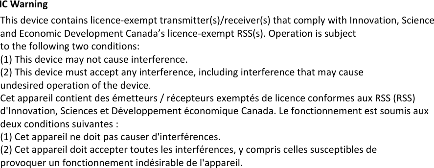 IC Warning This device contains licence-exempt transmitter(s)/receiver(s) that comply with Innovation, Scienceand Economic Development Canada&rsquo;s licence-exempt RSS(s). Operation is subjectto the following two conditions:(1) This device may not cause interference.(2) This device must accept any interference, including interference that may causeundesired operation of the device.Cet appareil contient des &eacute;metteurs / r&eacute;cepteurs exempt&eacute;s de licence conformes aux RSS (RSS)d'Innovation, Sciences et D&eacute;veloppement &eacute;conomique Canada. Le fonctionnement est soumis auxdeux conditions suivantes :(1) Cet appareil ne doit pas causer d'interf&eacute;rences.(2) Cet appareil doit accepter toutes les interf&eacute;rences, y compris celles susceptibles deprovoquer un fonctionnement ind&eacute;sirable de l'appareil.