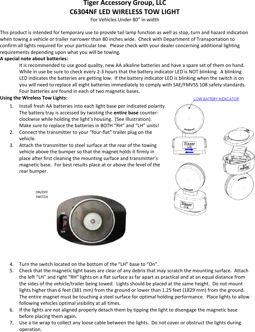 ON/OFF SWITCH Tiger Accessory Group, LLC C6304NF LED WIRELESS TOW LIGHT For Vehicles Under 80&rdquo; in width  This product is intended for temporary use to provide tail lamp function as well as stop, turn and hazard indication when towing a vehicle or trailer narrower than 80 inches wide.  Check with Department of Transportation to confirm all lights required for your particular tow.  Please check with your dealer concerning additional lighting requirements depending upon what you will be towing. A special note about batteries: It is recommended to use good quality, new AA alkaline batteries and have a spare set of them on hand.  While in use be sure to check every 2-3 hours that the battery indicator LED is NOT blinking.  A blinking LED indicates the batteries are getting low.  If the battery indicator LED is blinking when the switch is on you will need to replace all eight batteries immediately to comply with SAE/FMVSS 108 safety standards.  Four batteries are found in each of two magnetic bases.   Using the Wireless Tow Lights:  1. Install fresh AA batteries into each light base per indicated polarity.  The battery tray is accessed by twisting the entire base counter-clockwise while holding the light&rsquo;s housing.  (See illustration).  Make sure to replace the batteries in BOTH &ldquo;RH&rdquo; and &ldquo;LH&rdquo; units! 2. Connect the transmitter to your &ldquo;four-flat&rdquo; trailer plug on the vehicle.  3. Attach the transmitter to steel surface at the rear of the towing vehicle above the bumper so that the magnet holds it firmly in place after first cleaning the mounting surface and transmitter&rsquo;s magnetic base.  For best results place at or above the level of the rear bumper.     4. Turn the switch located on the bottom of the &ldquo;LH&rdquo; base to &ldquo;On&rdquo;.   5. Check that the magnetic light bases are clear of any debris that may scratch the mounting surface.  Attach the left &ldquo;LH&rdquo; and right &ldquo;RH&rdquo; lights on a flat surface as far apart as practical and at an equal distance from the sides of the vehicle/trailer being towed.  Lights should be placed at the same height.  Do not mount lights higher than 6 feet (381 mm) from the ground or lower than 1.25 feet (1829 mm) from the ground.  The entire magnet must be touching a steel surface for optimal holding performance.  Place lights to allow following vehicles optimal visibility at all times.   6. If the lights are not aligned properly detach them by tipping the light to disengage the magnetic base before placing them again. 7. Use a tie wrap to collect any loose cable between the lights.  Do not cover or obstruct the lights during operation.   