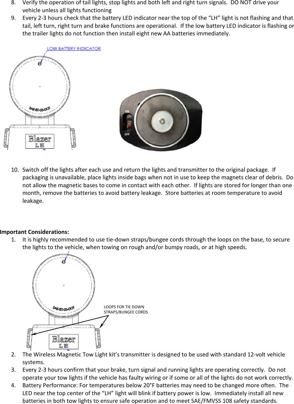 8. Verify the operation of tail lights, stop lights and both left and right turn signals.  DO NOT drive your vehicle unless all lights functioning 9. Every 2-3 hours check that the battery LED indicator near the top of the &ldquo;LH&rdquo; light is not flashing and that tail, left turn, right turn and brake functions are operational.  If the low battery LED indicator is flashing or the trailer lights do not function then install eight new AA batteries immediately.       10. Switch off the lights after each use and return the lights and transmitter to the original package.  If packaging is unavailable, place lights inside bags when not in use to keep the magnets clear of debris.  Do not allow the magnetic bases to come in contact with each other.  If lights are stored for longer than one month, remove the batteries to avoid battery leakage.  Store batteries at room temperature to avoid leakage.         Important Considerations: 1. It is highly recommended to use tie-down straps/bungee cords through the loops on the base, to secure the lights to the vehicle, when towing on rough and/or bumpy roads, or at high speeds.   2. The Wireless Magnetic Tow Light kit&rsquo;s transmitter is designed to be used with standard 12-volt vehicle systems.  3. Every 2-3 hours confirm that your brake, turn signal and running lights are operating correctly.  Do not operate your tow lights if the vehicle has faulty wiring or if some or all of the lights do not work correctly.   4. Battery Performance: For temperatures below 20&deg;F batteries may need to be changed more often.  The LED near the top center of the &ldquo;LH&rdquo; light will blink if battery power is low.  Immediately install all new batteries in both tow lights to ensure safe operation and to meet SAE/FMVSS 108 safety standards.   LOOPS FOR TIE DOWN STRAPS/BUNGEE CORDS  