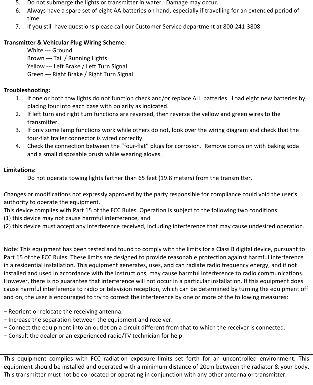 5. Do not submerge the lights or transmitter in water.  Damage may occur.   6. Always have a spare set of eight AA batteries on hand, especially if travelling for an extended period of time.  7. If you still have questions please call our Customer Service department at 800-241-3808.   Transmitter &amp; Vehicular Plug Wiring Scheme: White --- Ground Brown --- Tail / Running Lights Yellow --- Left Brake / Left Turn Signal Green --- Right Brake / Right Turn Signal  Troubleshooting: 1. If one or both tow lights do not function check and/or replace ALL batteries.  Load eight new batteries by placing four into each base with polarity as indicated. 2. If left turn and right turn functions are reversed, then reverse the yellow and green wires to the transmitter.  3. If only some lamp functions work while others do not, look over the wiring diagram and check that the four-flat trailer connector is wired correctly. 4. Check the connection between the &ldquo;four-flat&rdquo; plugs for corrosion.  Remove corrosion with baking soda and a small disposable brush while wearing gloves.  Limitations: Do not operate towing lights farther than 65 feet (19.8 meters) from the transmitter.  Changes or modifications not expressly approved by the party responsible for compliance could void the user&rsquo;s authority to operate the equipment.  This device complies with Part 15 of the FCC Rules. Operation is subject to the following two conditions:  (1) this device may not cause harmful interference, and (2) this device must accept any interference received, including interference that may cause undesired operation.  Note: This equipment has been tested and found to comply with the limits for a Class B digital device, pursuant to Part 15 of the FCC Rules. These limits are designed to provide reasonable protection against harmful interference in a residential installation. This equipment generates, uses, and can radiate radio frequency energy, and if not installed and used in accordance with the instructions, may cause harmful interference to radio communications. However, there is no guarantee that interference will not occur in a particular installation. If this equipment does cause harmful interference to radio or television reception, which can be determined by turning the equipment off and on, the user is encouraged to try to correct the interference by one or more of the following measures: &ndash; Reorient or relocate the receiving antenna. &ndash; Increase the separation between the equipment and receiver. &ndash; Connect the equipment into an outlet on a circuit different from that to which the receiver is connected. &ndash; Consult the dealer or an experienced radio/TV technician for help.  This equipment complies with FCC radiation exposure limits set forth for an uncontrolled environment. This equipment should be installed and operated with a minimum distance of 20cm between the radiator &amp; your body. This transmitter must not be co-located or operating in conjunction with any other antenna or transmitter.      