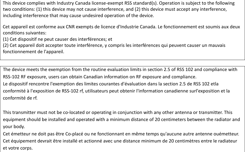  This device complies with Industry Canada license-exempt RSS standard(s). Operation is subject to the following two conditions: (1) this device may not cause interference, and (2) this device must accept any interference, including interference that may cause undesired operation of the device. Cet appareil est conforme aux CNR exempts de licence d'Industrie Canada. Le fonctionnement est soumis aux deux conditions suivantes: (1) Cet dispositif ne peut causer des interf&eacute;rences; et (2) Cet appareil doit accepter toute interf&eacute;rence, y compris les interf&eacute;rences qui peuvent causer un mauvais fonctionnement de l'appareil.  The device meets the exemption from the routine evaluation limits in section 2.5 of RSS 102 and compliance with RSS-102 RF exposure, users can obtain Canadian information on RF exposure and compliance. Le dispositif rencontre l'exemption des limites courantes d'&eacute;valuation dans la section 2.5 de RSS 102 etla conformit&eacute; &agrave; l'exposition de RSS-102 rf, utilisateurs peut obtenir l'information canadienne surl'exposition et la conformit&eacute; de rf.  This transmitter must not be co-located or operating in conjunction with any other antenna or transmitter. This equipment should be installed and operated with a minimum distance of 20 centimeters between the radiator and your body. Cet &eacute;metteur ne doit pas &ecirc;tre Co-plac&eacute; ou ne fonctionnant en m&ecirc;me temps qu'aucune autre antenne ou&eacute;metteur. Cet &eacute;quipement devrait &ecirc;tre install&eacute; et actionn&eacute; avec une distance minimum de 20 centim&egrave;tres entre le radiateur et votre corps.  