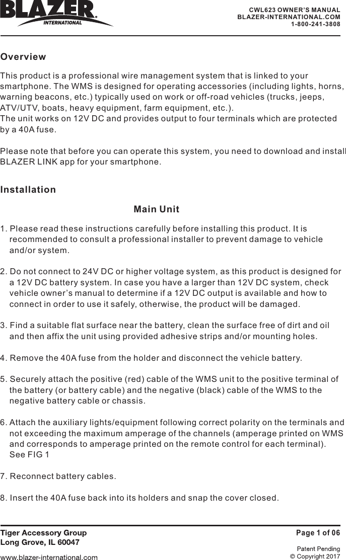 OverviewThis product is a professional wire management system that is linked to yoursmartphone. The WMS is designed for operating accessories (including lights, horns,warning beacons, etc.) typically used on work or off-road vehicles (trucks, jeeps,ATV/UTV, boats, heavy equipment, farm equipment, etc.).The unit works on 12V DC and provides output to four terminals which are protectedby a 40A fuse.Please note that before you can operate this system, you need to download and installBLAZER LINK app for your smartphone.Installation1. Please read these instructions carefully before installing this product. It isrecommended to consult a professional installer to prevent damage to vehicleand/or system.2. Do not connect to 24V DC or higher voltage system, as this product is designed fora 12V DC battery system. In case you have a larger than 12V DC system, checkvehicle owner&rsquo;s manual to determine if a 12V DC output is available and how toconnect in order to use it safely, otherwise, the product will be damaged.3. Find a suitable flat surface near the battery, clean the surface free of dirt and oiland then affix the unit using provided adhesive strips and/or mounting holes.4. Remove the 40A fuse from the holder and disconnect the vehicle battery.5. Securely attach the positive (red) cable of the WMS unit to the positive terminal ofthe battery (or battery cable) and the negative (black) cable of the WMS to thenegative battery cable or chassis.6. Attach the auxiliary lights/equipment following correct polarity on the terminals andnot exceeding the maximum amperage of the channels (amperage printed on WMSand corresponds to amperage printed on the remote control for each terminal).See FIG 17. Reconnect battery cables.8. Insert the 40A fuse back into its holders and snap the cover closed.Main UnitPage 1 of 06CWL623 OWNER&rsquo;S MANUALBLAZER-INTERNATIONAL.COM1-800-241-3808