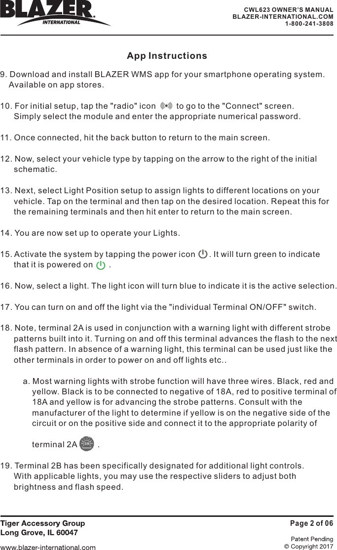 App Instructions9. Download and install BLAZER WMS app for your smartphone operating system.Available on app stores.10. For initial setup, tap the "radio" icon         to go to the "Connect" screen.Simply select the module and enter the appropriate numerical password.11. Once connected, hit the back button to return to the main screen.12. Now, select your vehicle type by tapping on the arrow to the right of the initialschematic.13. Next, select Light Position setup to assign lights to different locations on yourvehicle. Tap on the terminal and then tap on the desired location. Repeat this forthe remaining terminals and then hit enter to return to the main screen.14. You are now set up to operate your Lights.15. Activate the system by tapping the power icon        It will turn green to indicateis powered on       .16. Now, select a light. The light icon will turn blue to indicate it is the active selection.17. You can turn on and off the light via the "individual Terminal ON/OFF" switch.18. Note, terminal 2A is used in conjunction with a warning light with different strobepatterns built into it. Turning on and off this terminal advances the flash to the nextflash pattern. In absence of a warning light, this terminal can be used just like theother terminals in order to power on and off lights etc..a. Most warning lights with strobe function will have three wires. Black, red andBlack is to be connected to negative of 18A, red to positive terminal ofyellow is for advancing the strobe patterns. Consult with thelight to determine if yellow is on the negative side of theand connect it to the appropriate polarity ofterminal 2A .19. Terminal 2B has been specifically designated for additional light controls.With applicable lights, you may use the respective sliders to adjust bothand flash speed..that ityellow.18A andmanufacturer of thecircuit or on the positive sidebrightnessPage 2 of 06CWL623 OWNER&rsquo;S MANUALBLAZER-INTERNATIONAL.COM1-800-241-3808
