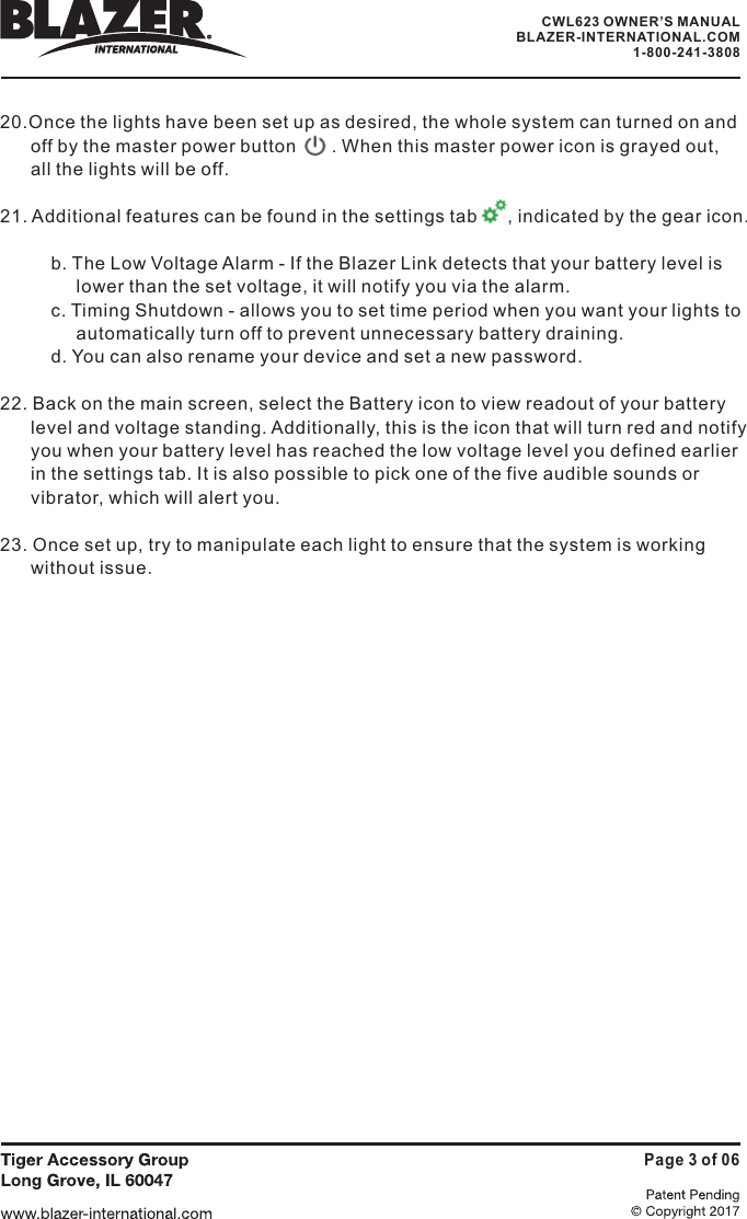 20.Once the lights have been set up as desired, the whole system can turned on andoff by the master power button       . When this master power icon is grayed out,lights will be off.21. Additional features can be found in the settings tab        indicated by the gear icon.b. The Low Voltage Alarm - If the Blazer Link detects that your battery level islower than the set voltage, it will notify you via the alarm.c. Timing Shutdown - allows you to set time period when you want your lights toautomatically turn off to prevent unnecessary battery draining.d. You can also rename your device and set a new password.22. Back on the main screen, select the Battery icon to view readout of your batterylevel and voltage standing. Additionally, this is the icon that will turn red and notifyyou when your battery level has reached the low voltage level you defined earlierin the settings tab. It is also possible to pick one of the five audible sounds orvibrator, which will alert you.23. Once set up, try to manipulate each light to ensure that the system is workingwithout issue.all the,Page 3 of 06CWL623 OWNER&rsquo;S MANUALBLAZER-INTERNATIONAL.COM1-800-241-3808