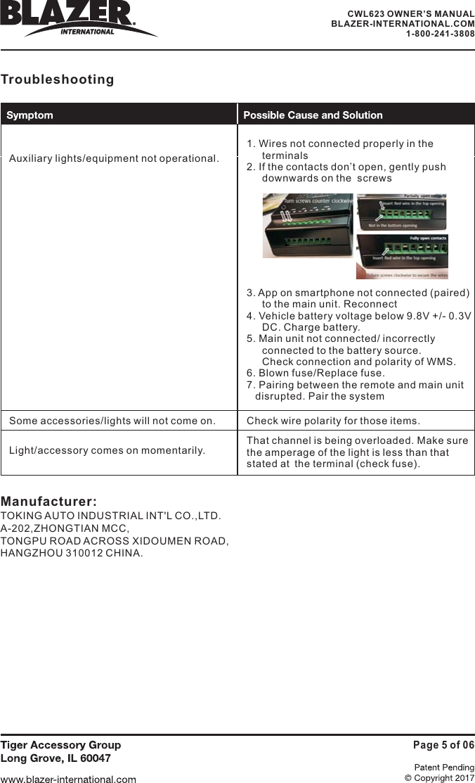 TroubleshootingAuxiliary lights/equipment not operational.1. Wires not connected properly in theterminals2. If the contacts don&rsquo;t open, gently pushdownwards on the  screws3. App on smartphone not connected (paired)to the main unit. Reconnect4. Vehicle battery voltage below 9.8V +/- 0.3VDC. Charge battery.5. Main unit not connected/ incorrectlyconnected to the battery source.Check connection and polarity of WMS.6. Blown fuse/Replace fuse.7. Pairing between the remote and main unitdisrupted. Pair the systemSome accessories/lights will not come on.Light/accessory comes on momentarily.Check wire polarity for those items.That channel is being overloaded. Make surethe amperage of the light is less than thatstated at the terminal (check fuse).Page 5 of 06Manufacturer:TOKING AUTO INDUSTRIAL INT'L CO.,LTD.A-202,ZHONGTIAN MCC,TONGPU ROAD ACROSS XIDOUMEN ROAD,HANGZHOU 310012 CHINA.CWL623 OWNER&rsquo;S MANUALBLAZER-INTERNATIONAL.COM1-800-241-3808
