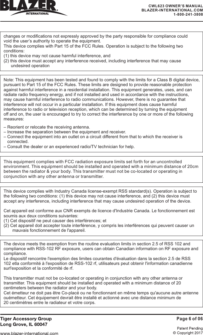 CWL623 OWNER&rsquo;S MANUALBLAZER-INTERNATIONAL.COM1-800-241-3808Page 6 of 06changes or modifications not expressly approved by the party responsible for compliance couldvoid the user&rsquo;s authority to operate the equipment.This device complies with Part 15 of the FCC Rules. Operation is subject to the following twoconditions:(1) this device may not cause harmful interference, and(2) this device must accept any interference received, including interference that may causeundesired operationNote: This equipment has been tested and found to comply with the limits for a Class B digital device,pursuant to Part 15 of the FCC Rules. These limits are designed to provide reasonable protectionagainst harmful interference in a residential installation. This equipment generates, uses, and canradiate radio frequency energy, and if not installed and used in accordance with the instructions,may cause harmful interference to radio communications. However, there is no guarantee thatinterference will not occur in a particular installation. If this equipment does cause harmfulinterference to radio or television reception, which can be determined by turning the equipmentoff and on, the user is encouraged to try to correct the interference by one or more of the followingmeasures:&ndash; Reorient or relocate the receiving antenna.&ndash; Increase the separation between the equipment and receiver.&ndash; Connect the equipment into an outlet on a circuit different from that to which the receiver isconnected.&ndash; Consult the dealer or an experienced radio/TV technician for help.This equipment complies with FCC radiation exposure limits set forth for an uncontrolledenvironment. This equipment should be installed and operated with a minimum distance of 20cmbetween the radiator &amp; your body. This transmitter must not be co-located or operating inconjunction with any other antenna or transmitter.This device complies with Industry Canada license-exempt RSS standard(s). Operation is subject tothe following two conditions: (1) this device may not cause interference, and (2) this device mustaccept any interference, including interference that may cause undesired operation of the device.Cet appareil est conforme aux CNR exempts de licence d'Industrie Canada. Le fonctionnement estsoumis aux deux conditions suivantes:(1) Cet dispositif ne peut causer des interf&eacute;rences; et(2) Cet appareil doit accepter toute interf&eacute;rence, y compris les interf&eacute;rences qui peuvent causer unmauvais fonctionnement de l'appareil.The device meets the exemption from the routine evaluation limits in section 2.5 of RSS 102 andcompliance with RSS-102 RF exposure, users can obtain Canadian information on RF exposure andcompliance.Le dispositif rencontre l'exemption des limites courantes d'&eacute;valuation dans la section 2.5 de RSS102 etla conformit&eacute; &agrave; l'exposition de RSS-102 rf, utilisateurs peut obtenir l'information canadiennesurl'exposition et la conformit&eacute; de rf.This transmitter must not be co-located or operating in conjunction with any other antenna ortransmitter. This equipment should be installed and operated with a minimum distance of 20centimeters between the radiator and your body.Cet &eacute;metteur ne doit pas &ecirc;tre Co-plac&eacute; ou ne fonctionnant en m&ecirc;me temps qu'aucune autre antenneou&eacute;metteur. Cet &eacute;quipement devrait &ecirc;tre install&eacute; et actionn&eacute; avec une distance minimum de20 centim&egrave;tres entre le radiateur et votre corps.