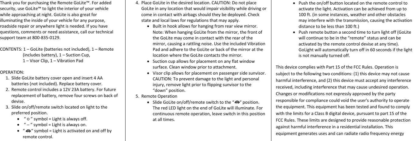 Thank you for purchasing the Remote GoLite&trade;. For added security, use GoLite&trade; to light the interior of your vehicle while approaching at night. GoLite is also great for illuminating the inside of your vehicle for any purpose, roadside repair or anywhere light is needed. If you have questions, comments or need assistance, call our technical support team at 800-835-0129.  CONTENTS: 1 &ndash; GoLite (batteries not included), 1 &ndash; Remote (includes battery), 1 &ndash; Suction Cup,                                              1 &ndash; Visor Clip, 1 &ndash; Vibration Pad  OPERATION:  1. Slide GoLite battery cover open and insert 4 AA batteries (not included). Replace battery cover. 2. Remote control includes a 12V 23A battery. For future replacement of battery, remove four screws on back of devise.  3. Slide on/off/remote switch located on light to the preferred position.   &ldquo; ○ &rdquo; symbol = Light is always off.   &ldquo; ─ &ldquo; symbol = Light is always on.  &ldquo;      &ldquo; symbol = Light is activated on and off by remote control. 4. Place GoLite in the desired location. CAUTION: Do not place GoLite in any location that would impair visibility while driving or come in contact with airbags should they be deployed. Check state and local laws for regulations that may apply.   Built in hook allows for hanging from rear view mirror. Note: When hanging GoLite from the mirror, the front of the GoLite may come in contact with the rear of the mirror, causing a rattling noise. Use the included Vibration Pad and adhere to the GoLite or back of the mirror at the location where the GoLite contacts the mirror.   Suction cup allows for placement on any flat window surface. Clean window prior to attachment.   Visor clip allows for placement on passenger side sunvisor. CAUTION: To prevent damage to the light and personal injury, remove light prior to flipping sunvisor to the &ldquo;down&rdquo; position.  5. Remote Operation  Slide GoLite on/off/remote switch to the &ldquo;     &ldquo; position. The red LED light on the end of GoLite will illuminate. For continuous remote operation, leave switch in this position at all times.    Push the on/off button located on the remote control to activate the light. Activation can be achieved from up to 100 ft. (in some instances, weather and other obstacles may interfere with the transmission, causing the activation distance to be less than 100 ft.)  Push remote button a second time to turn light off (GoLite will continue to be in the &ldquo;remote&rdquo; status and can be activated by the remote control devise at any time). GoLight will automatically turn off in 60 seconds if the light is not manually turned off.   This device complies with Part 15 of the FCC Rules. Operation is subject to the following two conditions: (1) this device may not cause harmful interference, and (2) this device must accept any interference received, including interference that may cause undesired operation. Changes or modifications not expressly approved by the party responsible for compliance could void the user's authority to operate the equipment. This equipment has been tested and found to comply with the limits for a Class B digital device, pursuant to part 15 of the FCC Rules. These limits are designed to provide reasonable protection against harmful interference in a residential installation. This equipment generates uses and can radiate radio frequency energy            