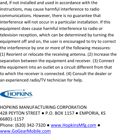 and, if not installed and used in accordance with the instructions, may cause harmful interference to radio communications. However, there is no guarantee that interference will not occur in a particular installation. If this equipment does cause harmful interference to radio or television reception, which can be determined by turning the equipment off and on, the user is encouraged to try to correct the interference by one or more of the following measures: (1) Reorient or relocate the receiving antenna. (2) Increase the separation between the equipment and receiver. (3) Connect the equipment into an outlet on a circuit different from that to which the receiver is connected. (4) Consult the dealer or an experienced radio/TV technician for help.   HOPKINS MANUFACTURING CORPORATION 428 PEYTON STREET ● P.O. BOX 1157 ● EMPORIA, KS 66801-1157 Phone: (620) 342-7320 ● www.HopkinsMfg.com ● www.GoGearMobile.com  