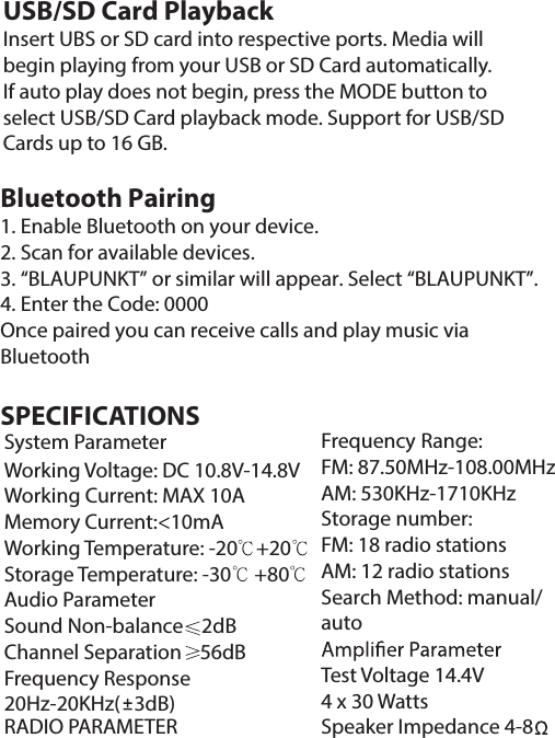 USB/SD Card PlaybackInsert UBS or SD card into respective ports. Media will begin playing from your USB or SD Card automatically. If auto play does not begin, press the MODE button to select USB/SD Card playback mode. Support for USB/SD Cards up to 16 GB.SPECIFICATIONS System Parameter                                    Working Voltage: DC 10.8V-14.8V      Working Current: MAX 10A                   Memory Current:&lt;10mA                  Working Temperature: -20    +20        Storage Temperature: -30     +80        Audio Parameter                                     Sound Non-balance    2dB                     Channel Separation    56dB                  Frequency Response                             20Hz-20KHz(   3dB)                                                                                                                                                                             RADIO PARAMETERFrequency Range:FM: 87.50MHz-108.00MHzAM: 530KHz-1710KHzStorage number:FM: 18 radio stationsAM: 12 radio stationsSearch Method: manual/autoTest Voltage 14.4V4 x 30 WattsSpeaker Impedance 4-8Bluetooth Pairing 1. Enable Bluetooth on your device.2. Scan for available devices.3. “BLAUPUNKT” or similar will appear. Select “BLAUPUNKT”.4. Enter the Code: 0000Once paired you can receive calls and play music via Bluetooth