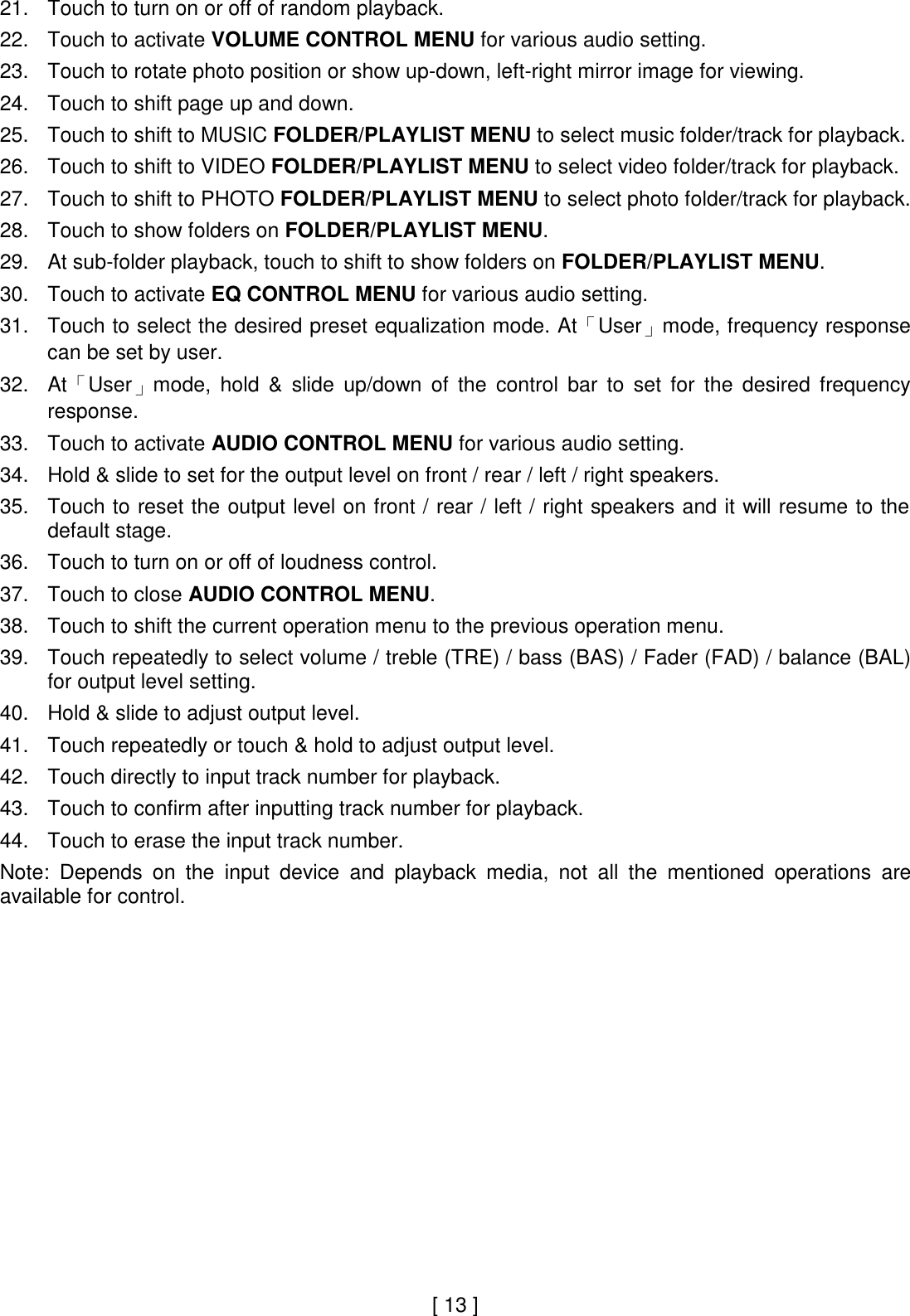  21. Touch to turn on or off of random playback.  22. Touch to activate VOLUME CONTROL MENU for various audio setting.  23. Touch to rotate photo position or show up-down, left-right mirror image for viewing.   24. Touch to shift page up and down.  25. Touch to shift to MUSIC FOLDER/PLAYLIST MENU to select music folder/track for playback.  26. Touch to shift to VIDEO FOLDER/PLAYLIST MENU to select video folder/track for playback.  27. Touch to shift to PHOTO FOLDER/PLAYLIST MENU to select photo folder/track for playback.  28. Touch to show folders on FOLDER/PLAYLIST MENU.  29. At sub-folder playback, touch to shift to show folders on FOLDER/PLAYLIST MENU.  30. Touch to activate EQ CONTROL MENU for various audio setting.  31. Touch to select the desired preset equalization mode. At「User」mode, frequency response can be set by user.  32. At「User」mode,  hold  &amp;  slide  up/down  of  the  control  bar  to  set  for  the  desired  frequency response.  33. Touch to activate AUDIO CONTROL MENU for various audio setting.  34. Hold &amp; slide to set for the output level on front / rear / left / right speakers.  35. Touch to reset the output level on front / rear / left / right speakers and it will resume to the default stage.  36. Touch to turn on or off of loudness control.  37. Touch to close AUDIO CONTROL MENU.  38. Touch to shift the current operation menu to the previous operation menu.  39. Touch repeatedly to select volume / treble (TRE) / bass (BAS) / Fader (FAD) / balance (BAL) for output level setting.  40. Hold &amp; slide to adjust output level.  41. Touch repeatedly or touch &amp; hold to adjust output level.  42. Touch directly to input track number for playback.  43. Touch to confirm after inputting track number for playback.  44. Touch to erase the input track number.  Note:  Depends  on  the  input  device  and  playback  media,  not  all  the  mentioned  operations  are available for control.                       [ 13 ] 