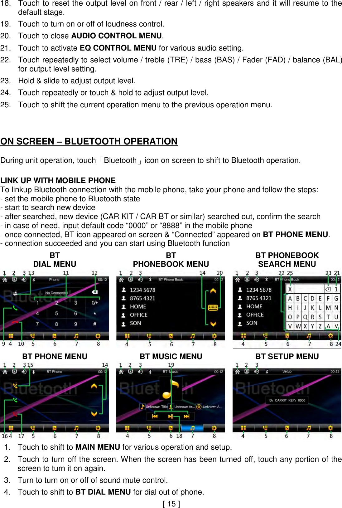 18. Touch to reset the output level on front / rear / left / right speakers and it will resume to the default stage.  19. Touch to turn on or off of loudness control.  20. Touch to close AUDIO CONTROL MENU.  21. Touch to activate EQ CONTROL MENU for various audio setting.  22. Touch repeatedly to select volume / treble (TRE) / bass (BAS) / Fader (FAD) / balance (BAL) for output level setting.  23. Hold &amp; slide to adjust output level.  24. Touch repeatedly or touch &amp; hold to adjust output level.  25. Touch to shift the current operation menu to the previous operation menu.    ON SCREEN – BLUETOOTH OPERATION  During unit operation, touch「Bluetooth」icon on screen to shift to Bluetooth operation.   LINK UP WITH MOBILE PHONE To linkup Bluetooth connection with the mobile phone, take your phone and follow the steps: - set the mobile phone to Bluetooth state - start to search new device - after searched, new device (CAR KIT / CAR BT or similar) searched out, confirm the search  - in case of need, input default code “0000” or “8888” in the mobile phone - once connected, BT icon appeared on screen &amp; “Connected” appeared on BT PHONE MENU.  - connection succeeded and you can start using Bluetooth function  BT  DIAL MENU  BT  PHONEBOOK MENU  BT PHONEBOOK SEARCH MENU     BT PHONE MENU  BT MUSIC MENU  BT SETUP MENU     1. Touch to shift to MAIN MENU for various operation and setup.    2. Touch to turn off the screen. When the screen has been turned off, touch any portion of the screen to turn it on again.  3. Turn to turn on or off of sound mute control.  4. Touch to shift to BT DIAL MENU for dial out of phone.   [ 15 ] 