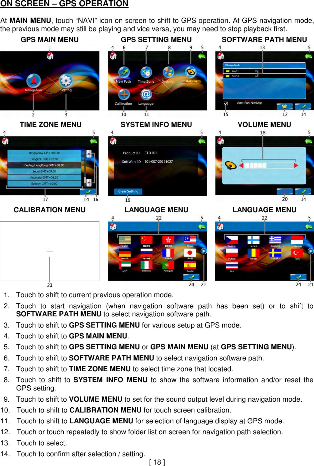 ON SCREEN – GPS OPERATION  At MAIN MENU, touch “NAVI” icon on screen to shift to GPS operation. At GPS navigation mode, the previous mode may still be playing and vice versa, you may need to stop playback first.   GPS MAIN MENU  GPS SETTING MENU  SOFTWARE PATH MENU      TIME ZONE MENU  SYSTEM INFO MENU  VOLUME MENU     CALIBRATION MENU  LANGUAGE MENU  LANGUAGE MENU     1. Touch to shift to current previous operation mode.  2. Touch  to  start  navigation  (when  navigation  software  path  has  been  set)  or  to  shift  to SOFTWARE PATH MENU to select navigation software path.  3. Touch to shift to GPS SETTING MENU for various setup at GPS mode.  4. Touch to shift to GPS MAIN MENU.  5. Touch to shift to GPS SETTING MENU or GPS MAIN MENU (at GPS SETTING MENU).  6. Touch to shift to SOFTWARE PATH MENU to select navigation software path.  7. Touch to shift to TIME ZONE MENU to select time zone that located.  8. Touch  to  shift  to  SYSTEM  INFO  MENU  to  show  the  software  information  and/or  reset  the GPS setting.  9. Touch to shift to VOLUME MENU to set for the sound output level during navigation mode.  10. Touch to shift to CALIBRATION MENU for touch screen calibration.  11. Touch to shift to LANGUAGE MENU for selection of language display at GPS mode.  12. Touch or touch repeatedly to show folder list on screen for navigation path selection.  13. Touch to select.  14. Touch to confirm after selection / setting. [ 18 ] 