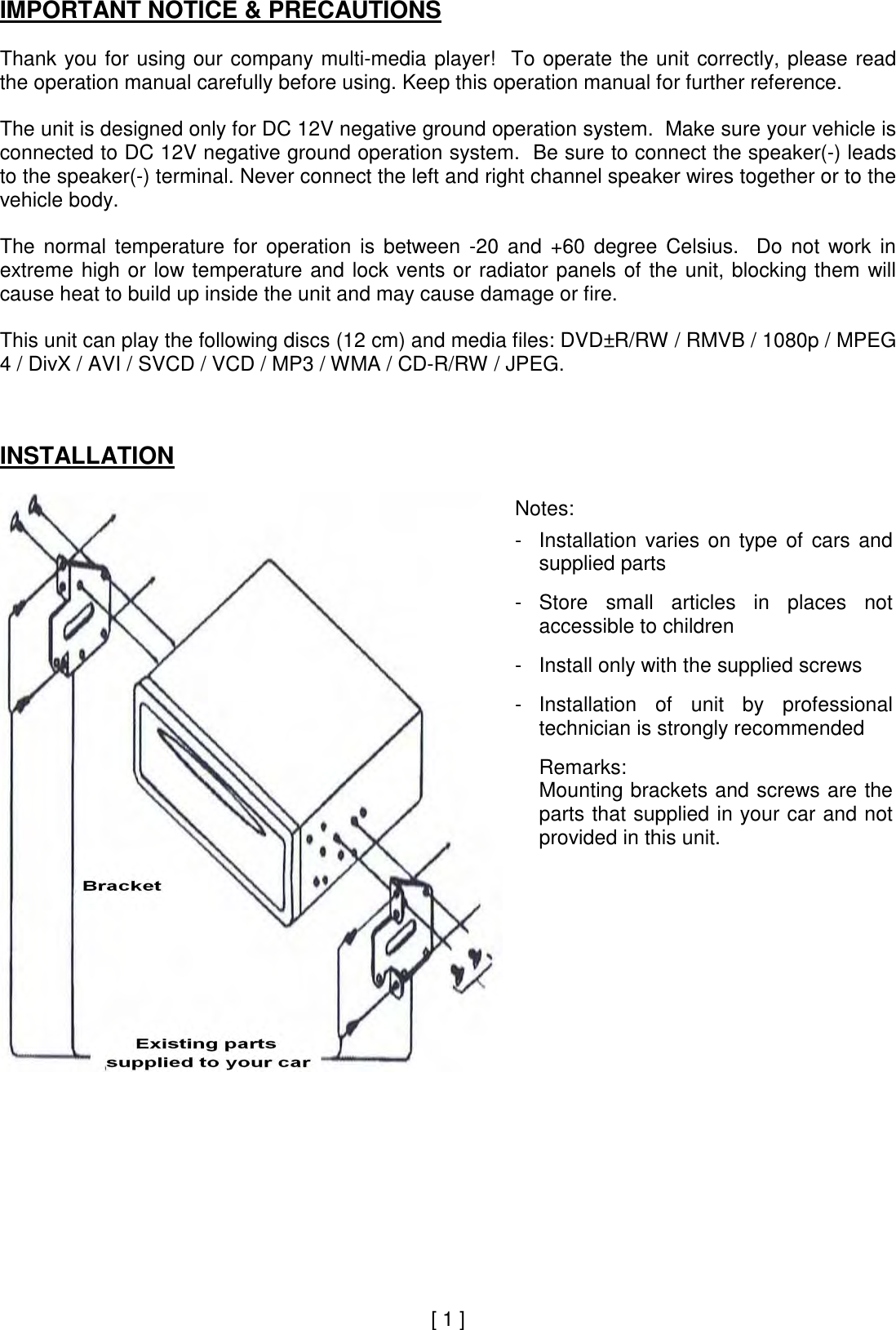 IMPORTANT NOTICE &amp; PRECAUTIONS Thank you for using our company multi-media  player!  To  operate the unit correctly, please  read the operation manual carefully before using. Keep this operation manual for further reference. The unit is designed only for DC 12V negative ground operation system.  Make sure your vehicle is connected to DC 12V negative ground operation system.  Be sure to connect the speaker(-) leads to the speaker(-) terminal. Never connect the left and right channel speaker wires together or to the vehicle body. The  normal  temperature  for  operation  is  between  -20  and  +60  degree  Celsius.    Do  not  work  in extreme  high or low temperature and lock vents or radiator panels of the unit, blocking them  will cause heat to build up inside the unit and may cause damage or fire. This unit can play the following discs (12 cm) and media files: DVD±R/RW / RMVB / 1080p / MPEG 4 / DivX / AVI / SVCD / VCD / MP3 / WMA / CD-R/RW / JPEG. INSTALLATION Notes: - - - - Installation  varies  on  type  of  cars  and supplied parts Store  small  articles  in  places  not accessible to children Install only with the supplied screws Installation  of  unit  by  professional technician is strongly recommended Remarks: Mounting brackets and screws are the parts that supplied in your car and not provided in this unit. [ 1 ] 