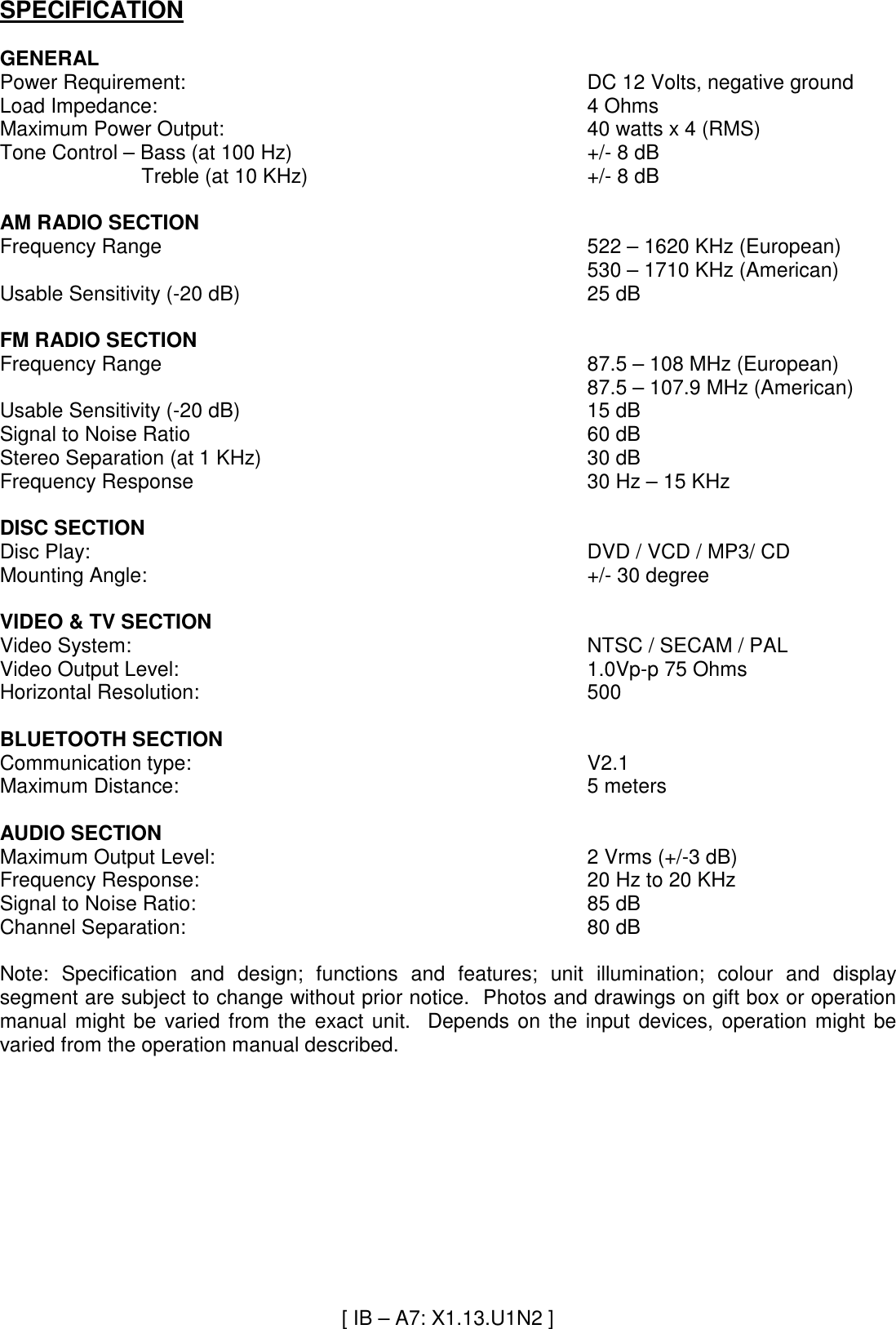SPECIFICATION  GENERAL Power Requirement:  DC 12 Volts, negative ground Load Impedance:  4 Ohms Maximum Power Output:  40 watts x 4 (RMS) Tone Control – Bass (at 100 Hz)  +/- 8 dB                          Treble (at 10 KHz)  +/- 8 dB  AM RADIO SECTION Frequency Range  522 – 1620 KHz (European) 530 – 1710 KHz (American) Usable Sensitivity (-20 dB)  25 dB  FM RADIO SECTION Frequency Range  87.5 – 108 MHz (European) 87.5 – 107.9 MHz (American) Usable Sensitivity (-20 dB)  15 dB Signal to Noise Ratio  60 dB Stereo Separation (at 1 KHz)  30 dB Frequency Response  30 Hz – 15 KHz  DISC SECTION Disc Play:  DVD / VCD / MP3/ CD Mounting Angle:      +/- 30 degree     VIDEO &amp; TV SECTION Video System:  NTSC / SECAM / PAL Video Output Level:  1.0Vp-p 75 Ohms Horizontal Resolution:  500  BLUETOOTH SECTION Communication type:  V2.1  Maximum Distance:  5 meters  AUDIO SECTION Maximum Output Level:  2 Vrms (+/-3 dB) Frequency Response:  20 Hz to 20 KHz Signal to Noise Ratio:  85 dB Channel Separation:  80 dB  Note:  Specification  and  design;  functions  and  features;  unit  illumination;  colour  and  display segment are subject to change without prior notice.  Photos and drawings on gift box or operation manual  might  be  varied  from  the  exact  unit.    Depends  on  the  input  devices,  operation  might  be varied from the operation manual described.                                       [ IB – A7: X1.13.U1N2 ] 
