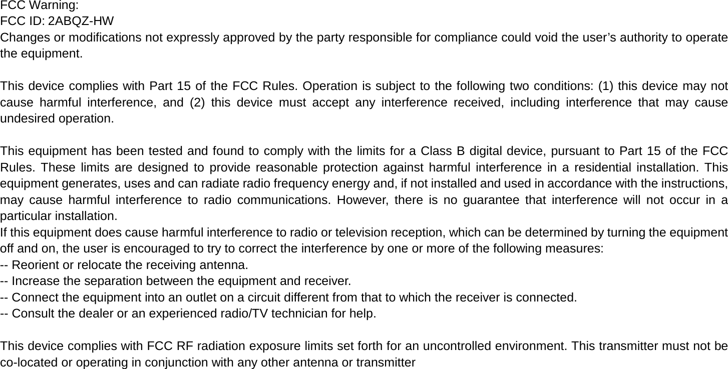 FCC Warning: FCC ID: 2ABQZ-HW Changes or modifications not expressly approved by the party responsible for compliance could void the user’s authority to operate the equipment.    This device complies with Part 15 of the FCC Rules. Operation is subject to the following two conditions: (1) this device may not cause harmful interference, and (2) this device must accept any interference received, including interference that may cause undesired operation.    This equipment has been tested and found to comply with the limits for a Class B digital device, pursuant to Part 15 of the FCC Rules. These limits are designed to provide reasonable protection against harmful interference in a residential installation. This equipment generates, uses and can radiate radio frequency energy and, if not installed and used in accordance with the instructions, may cause harmful interference to radio communications. However, there is no guarantee that interference will not occur in a particular installation. If this equipment does cause harmful interference to radio or television reception, which can be determined by turning the equipment off and on, the user is encouraged to try to correct the interference by one or more of the following measures: -- Reorient or relocate the receiving antenna. -- Increase the separation between the equipment and receiver. -- Connect the equipment into an outlet on a circuit different from that to which the receiver is connected. -- Consult the dealer or an experienced radio/TV technician for help.    This device complies with FCC RF radiation exposure limits set forth for an uncontrolled environment. This transmitter must not be co-located or operating in conjunction with any other antenna or transmitter 