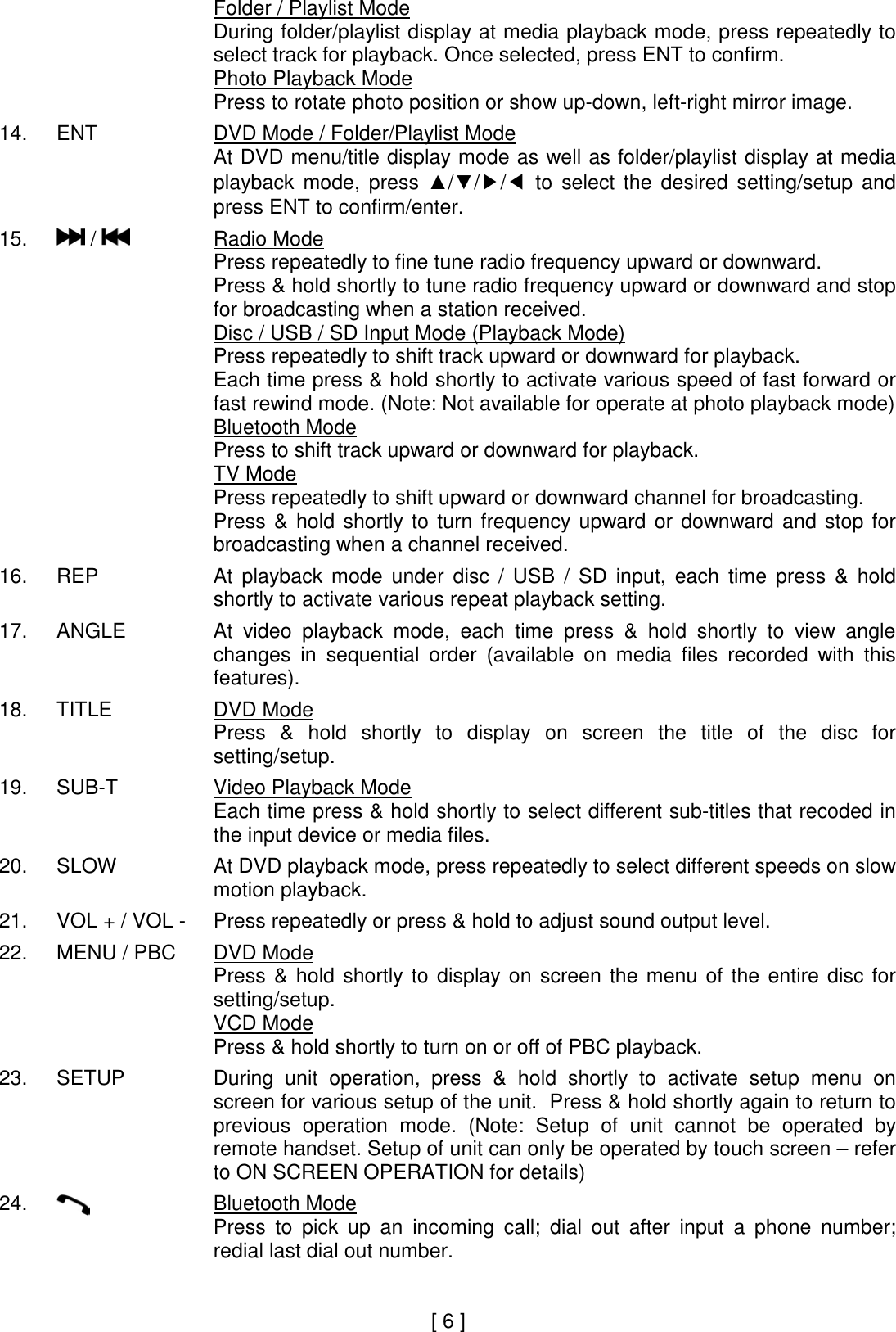     Folder / Playlist Mode During folder/playlist display at media playback mode, press repeatedly to select track for playback. Once selected, press ENT to confirm. Photo Playback Mode Press to rotate photo position or show up-down, left-right mirror image.  14.  ENT  DVD Mode / Folder/Playlist Mode At DVD menu/title display mode as well as folder/playlist display at media playback  mode,  press  ▲/▼/▶/◀  to  select  the  desired  setting/setup  and press ENT to confirm/enter.  15.   /    Radio Mode Press repeatedly to fine tune radio frequency upward or downward. Press &amp; hold shortly to tune radio frequency upward or downward and stop for broadcasting when a station received. Disc / USB / SD Input Mode (Playback Mode) Press repeatedly to shift track upward or downward for playback. Each time press &amp; hold shortly to activate various speed of fast forward or fast rewind mode. (Note: Not available for operate at photo playback mode)     Bluetooth Mode Press to shift track upward or downward for playback.     TV Mode Press repeatedly to shift upward or downward channel for broadcasting. Press  &amp;  hold  shortly  to  turn  frequency  upward  or  downward  and  stop  for broadcasting when a channel received.  16.  REP  At  playback  mode  under  disc  /  USB  /  SD  input,  each  time  press  &amp;  hold shortly to activate various repeat playback setting.  17.  ANGLE  At  video  playback  mode,  each  time  press  &amp;  hold  shortly  to  view  angle changes  in  sequential  order  (available  on  media  files  recorded  with  this features).  18.  TITLE  DVD Mode Press  &amp;  hold  shortly  to  display  on  screen  the  title  of  the  disc  for setting/setup.   19.  SUB-T  Video Playback Mode Each time press &amp; hold shortly to select different sub-titles that recoded in the input device or media files.   20.  SLOW  At DVD playback mode, press repeatedly to select different speeds on slow motion playback.  21.  VOL + / VOL -  Press repeatedly or press &amp; hold to adjust sound output level.  22.  MENU / PBC  DVD Mode Press  &amp;  hold  shortly  to  display  on  screen  the  menu  of  the  entire  disc  for setting/setup.  VCD Mode Press &amp; hold shortly to turn on or off of PBC playback.   23.  SETUP  During  unit  operation,  press  &amp;  hold  shortly  to  activate  setup  menu  on screen for various setup of the unit.  Press &amp; hold shortly again to return to previous  operation  mode.  (Note:  Setup  of  unit  cannot  be  operated  by remote handset. Setup of unit can only be operated by touch screen – refer to ON SCREEN OPERATION for details)  24.   Bluetooth Mode Press  to  pick  up  an  incoming  call;  dial  out  after  input  a  phone  number; redial last dial out number.          [ 6 ] 