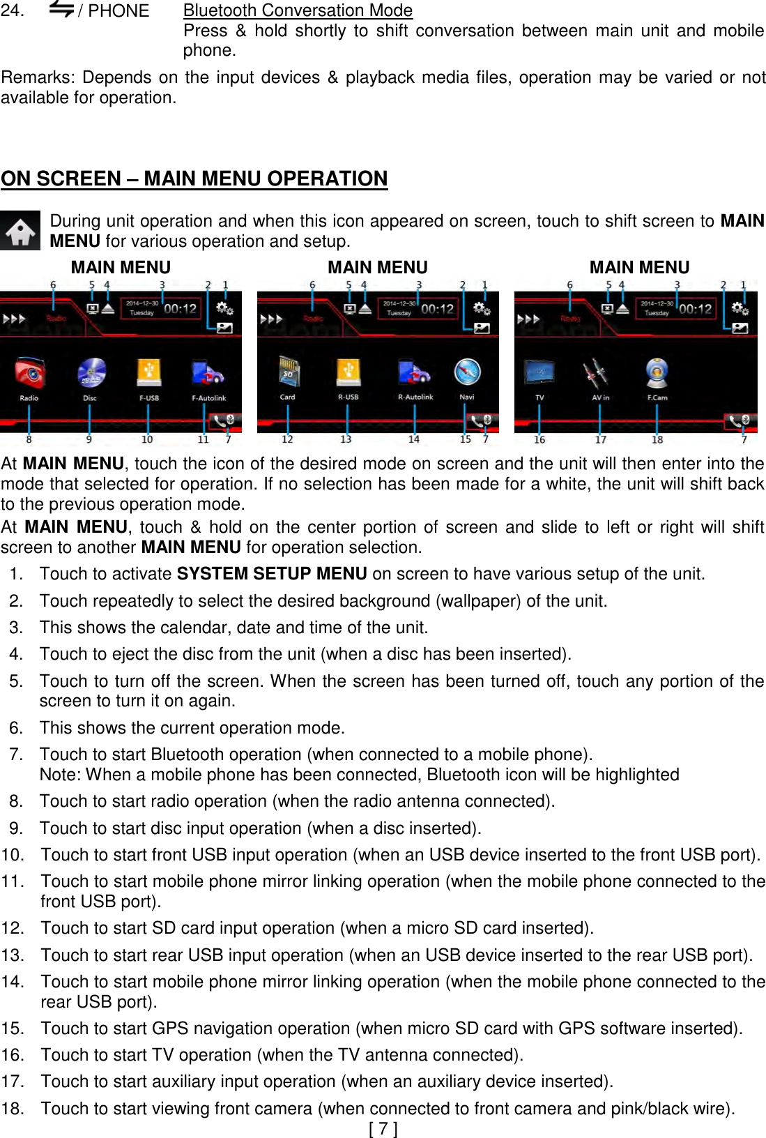 24.   / PHONE  Bluetooth Conversation Mode Press  &amp;  hold  shortly  to  shift  conversation  between  main  unit  and  mobile phone.  Remarks:  Depends  on  the  input  devices  &amp;  playback  media files,  operation  may  be  varied  or  not available for operation.    ON SCREEN – MAIN MENU OPERATION   During unit operation and when this icon appeared on screen, touch to shift screen to MAIN MENU for various operation and setup.  MAIN MENU  MAIN MENU  MAIN MENU     At MAIN MENU, touch the icon of the desired mode on screen and the unit will then enter into the mode that selected for operation. If no selection has been made for a white, the unit will shift back to the previous operation mode.  At  MAIN  MENU,  touch  &amp;  hold  on  the  center  portion  of  screen  and  slide  to  left  or  right  will  shift screen to another MAIN MENU for operation selection.  1. Touch to activate SYSTEM SETUP MENU on screen to have various setup of the unit.  2. Touch repeatedly to select the desired background (wallpaper) of the unit.  3. This shows the calendar, date and time of the unit.  4. Touch to eject the disc from the unit (when a disc has been inserted).  5. Touch to turn off the screen. When the screen has been turned off, touch any portion of the screen to turn it on again.  6. This shows the current operation mode.  7. Touch to start Bluetooth operation (when connected to a mobile phone). Note: When a mobile phone has been connected, Bluetooth icon will be highlighted  8. Touch to start radio operation (when the radio antenna connected).  9. Touch to start disc input operation (when a disc inserted).  10. Touch to start front USB input operation (when an USB device inserted to the front USB port).  11. Touch to start mobile phone mirror linking operation (when the mobile phone connected to the front USB port).  12. Touch to start SD card input operation (when a micro SD card inserted).  13. Touch to start rear USB input operation (when an USB device inserted to the rear USB port).  14. Touch to start mobile phone mirror linking operation (when the mobile phone connected to the rear USB port).  15. Touch to start GPS navigation operation (when micro SD card with GPS software inserted).  16. Touch to start TV operation (when the TV antenna connected).  17. Touch to start auxiliary input operation (when an auxiliary device inserted).  18. Touch to start viewing front camera (when connected to front camera and pink/black wire). [ 7 ] 