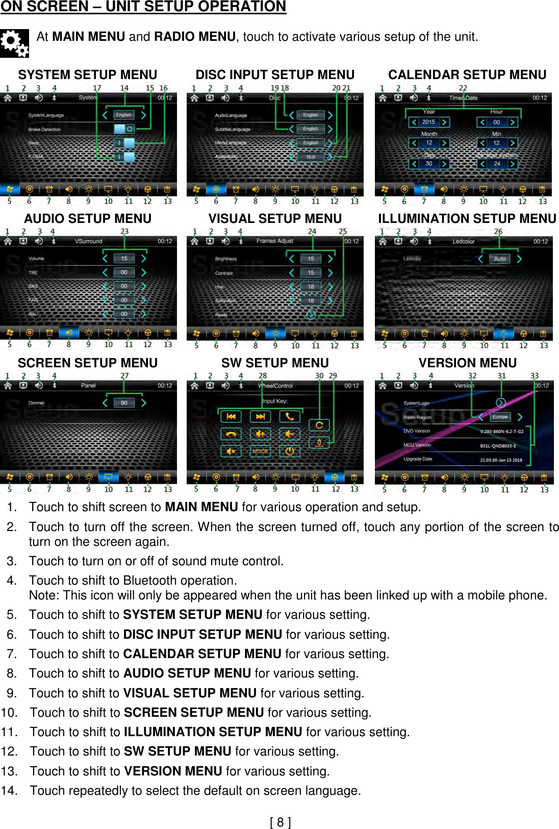 ON SCREEN – UNIT SETUP OPERATION   At MAIN MENU and RADIO MENU, touch to activate various setup of the unit.   SYSTEM SETUP MENU  DISC INPUT SETUP MENU  CALENDAR SETUP MENU     AUDIO SETUP MENU  VISUAL SETUP MENU  ILLUMINATION SETUP MENU     SCREEN SETUP MENU  SW SETUP MENU  VERSION MENU     1. Touch to shift screen to MAIN MENU for various operation and setup.  2. Touch to turn off the screen. When the screen turned off, touch any portion of the screen to turn on the screen again.  3. Touch to turn on or off of sound mute control.  4. Touch to shift to Bluetooth operation. Note: This icon will only be appeared when the unit has been linked up with a mobile phone.  5. Touch to shift to SYSTEM SETUP MENU for various setting.  6. Touch to shift to DISC INPUT SETUP MENU for various setting.  7. Touch to shift to CALENDAR SETUP MENU for various setting.  8. Touch to shift to AUDIO SETUP MENU for various setting.  9. Touch to shift to VISUAL SETUP MENU for various setting.  10. Touch to shift to SCREEN SETUP MENU for various setting.  11. Touch to shift to ILLUMINATION SETUP MENU for various setting.  12. Touch to shift to SW SETUP MENU for various setting.  13. Touch to shift to VERSION MENU for various setting.  14. Touch repeatedly to select the default on screen language.      [ 8 ] 