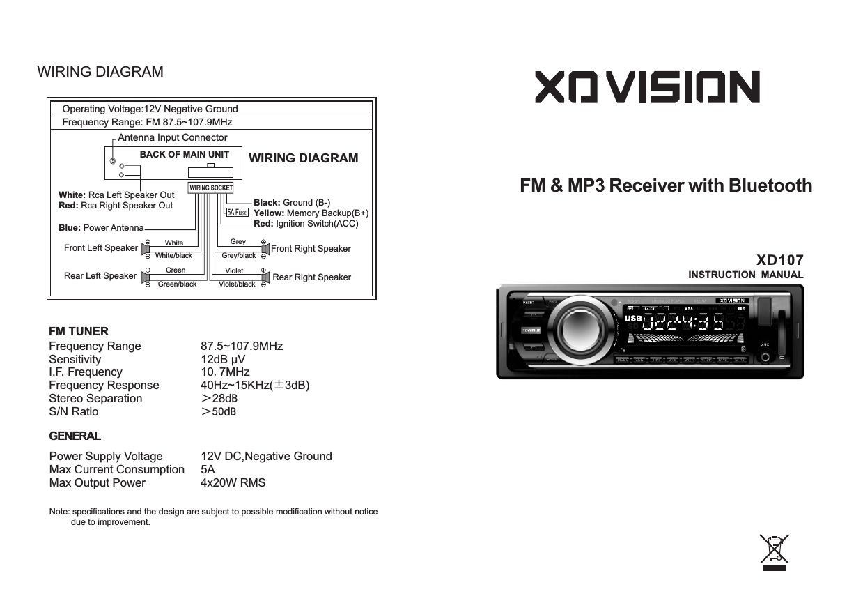 XD107INSTRUCTION  MANUALOperating Voltage:12V Negative GroundFrequency Range: FM 87.5~107.9MHz Antenna Input ConnectorBACK OF MAIN UNITWhite: Rca Left Speaker OutRed: Rca Right Speaker OutBlue: Power AntennaFront Left SpeakerRear Left SpeakerBlack: Ground (B-)Yellow: Memory Backup(B+)Red: Ignition Switch(ACC)Front Right SpeakerRear Right Speaker5A FuseWIRING SOCKETWIRING DIAGRAMWhiteWhite/blackGreenGreen/blackGreyGrey/blackVioletViolet/blackFrequency RangeSensitivityI.F. FrequencyFrequency ResponseStereo SeparationS/N RatioFM TUNER87.5~107.9MHz12dB µV10.7MHz40Hz~15KHz(±3dB)＞28dB＞50dBGENERALPower Supply VoltageMax Current ConsumptionMax Output Power12V DC,Negative Ground5A4x20W RMSNote: specifications and the design are subject to possible modification without notice         due to improvement.FM &amp; MP3 Receiver with BluetoothWIRING DIAGRAM