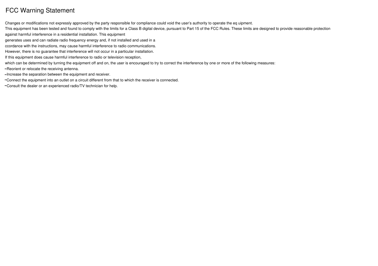 FCC Warning StatementChanges or modifications not expressly approved by the party responsible for compliance could void the user’s authority to operate the eq uipment.This equipment has been tested and found to comply with the limits for a Class B digital device, pursuant to Part 15 of the FCC Rules. These limits are designed to provide reasonable protection against harmful interference in a residential installation. This equipmentgenerates uses and can radiate radio frequency energy and, if not installed and used in accordance with the instructions, may cause harmful interference to radio communications.However, there is no guarantee that interference will not occur in a particular installation. If this equipment does cause harmful interference to radio or television reception,which can be determined by turning the equipment off and on, the user is encouraged to try to correct the interference by one or more of the following measures:Reorient or relocate the receiving antenna.Increase the separation between the equipment and receiver. Connect the equipment into an outlet on a circuit different from that to which the receiver is connected.Consult the dealer or an experienced radio/TV technician for help.‐‐‐‐