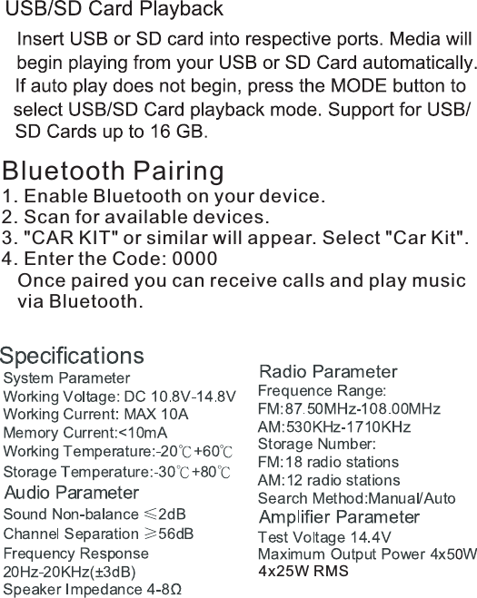 Bluetooth Pairing1. Enable Bluetooth on your device.2. Scan for available devices.3. &quot;CAR KIT&quot; or similar will appear. Select &quot;Car Kit&quot;.4. Enter the Code: 0000   Once paired you can receive calls and play music    via Bluetooth.4x25W RMS